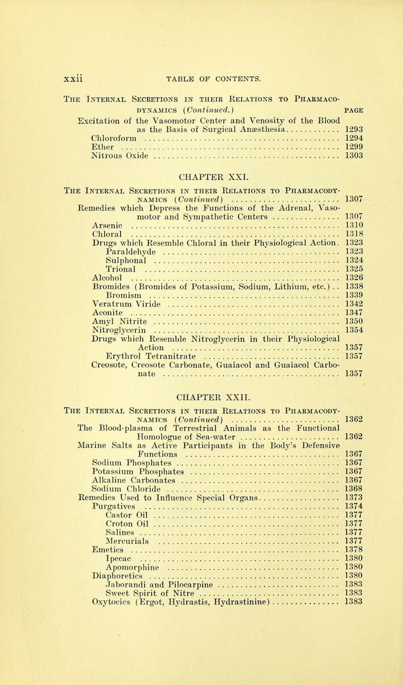 The Internal Secretions in their Relations to Pharmaco- dynamics (Continued.) PAGE Excitation of the Vasomotor Center and Venosity of the Blood as the Basis of Surgical Anaesthesia 1293 Chloroform 1294 Ether 1299 Nitrous Oxide 1303 CHAPTER XXI. The Internal Secretions in their Relations to Pharmacody- namics (Continued) 1307 Remedies which Depress the Functions of the Adrenal, Vaso- motor and Sympathetic Centers 1307 Arsenic 1310 Chloral 1318 Drugs which Resemble Chloral in their Phj'siological Action. 1323 Paraldehyde 1323 Sulphonal 1324 Trional 1325 Alcohol 1326 Bromides (Bromides of Potassium, Sodium, Lithium, etc.) . . 1338 Bromism ,.. . 1339 Veratrum Viride 1342 Aconite 1347 Amyl Nitrite 1350 Nitroglycerin 1354 Drugs which Resemble Nitroglycerin in their Physiological Action 1357 Erythrol Tetranitrate 1357 Creosote, Creosote Carbonate, Guaiacol and Guaiacol Carbo- nate 1357 CHAPTER XXII. The Internal Secretions in their Relations to Pharmacody- namics (Continued) 1362 The Blood-plasma of Terrestrial Animals as the Functional Homologue of Sea-water 1362 Marine Salts as Active Participants in the Body's Defensive Functions 1367 Sodium Phosphates 1367 Potassium Phosphates 1367 Alkaline Carbonates 1367 Sodium Chloride 1368 Remedies Used to Influence Special Organs 1373 Purgatives 1374 Castor Oil 1377 Croton Oil 1377 Salines 1377 Mercurials 1377 Emetics 1378 Ipecac 1380 Apomorphine 1380 Diaphoretics 1380 Jaborandi and Pilocarpine 1383 Sweet Spirit of Nitre 1383 Oxytocics (Ergot, Hydrastis, Hydrastinine) 1383