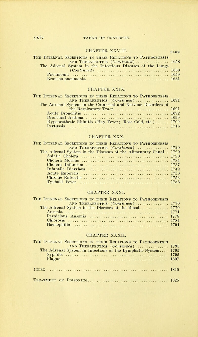 CHAPTER XXVllI. p^GE The Internal Secretions in their Relations to Pathogenesis AND Therapeutics {Continued) ; 1658 The Adrenal System in the Infectious Diseases of the Lungs (Continued) 1658 Pneumonia 1659 Bioneho-pneuraonia 1681 CHAPTER XXIX. The Internal Secretions in their Relations to Pathogenesis AND Therapeutics (Continued) 1691 The Adrenal System in the Catarrhal and Nervous Disorders of the Respiratory Tract 1691 Acute Bronchitis 1692 Bronchial Asthma 1699 Hypersesthetic Rhinitis (Hay Fever; Rose Cold, etc.) 1709 Pertussis 1716 CHAPTER XXX. The Internal Secretions in their Relations to Pathogenesis AND Therapeutics (Continued) 1720 The Adrenal System in the Diseases of the Alimentary Canal.. 1720 Asiatic Cholera 1720 Cholera Morbus 1734 Cholera Infantum 1737 Infantile Diarrhoea 1742 Acute Enteritis 1750 Chronic Enteritis 1753 Typhoid Fever 1758 CHAPTER XXXI. The Internal Secretions in their Relations to Pathogenesis AND Therapeutics (Continued) 1770 The Adrenal System in the Diseases of the Blood 1770 Antemia 1771 Pernicious Anaemia 1778 Chlorosis 1784 Haemophilia 1791 CHAPTER XXXII. The Internal Secretions in their Relations to Pathogenesis AND Therapeutics (Continued) 1795 The Adrenal System in Infections of the Lymphatic System... . 1795 Syphilis 1795 Plague 1807 Index 1815 Treatment of Poisoning 1825