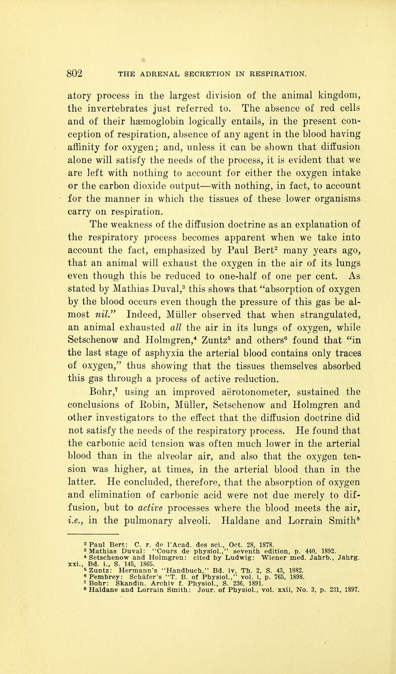 atory process in the largest division of the animal kingdom, the invertebrates just referred to. The absence of red cells and of their haemoglobin logically entails, in the present con- ception of respiration, absence of any agent in the blood having affinity for oxygen; and, unless it can be shown that diffusion alone will satisfy the needs of the process, it is evident that we are left with nothing to account for either the oxygen intake or the carbon dioxide output—with nothing, in fact, to account for the manner in which the tissues of these lower organisms carry on respiration. The weakness of the diffusion doctrine as an explanation of the respiratory process becomes apparent when we take into account the fact, emphasized by Paul Bert- many years ago, that an animal will exhaust the oxygen in the air of its lungs even though this be reduced to one-half of one per cent. As stated by Mathias Duval,^ this shows that absorption of oxygen by the blood occurs even though the pressure of this gas be al- most nil. Indeed, Miiller observed that when strangulated, an animal exhausted all the air in its lungs of oxygen, while Setschenow and Holmgren,* Zuntz^ and others'* found that in the last stage of asphyxia the arterial blood contains only traces of oxygen, thus showing that the tissues themselves absorbed this gas through a process of active reduction. Bohr,'' using an improved aerotonometer, sustained the conclusions of Eobin, Miiller, Setschenow and Holmgren and other investigators to the effect that the diffusion doctrine did not satisfy the needs of the respiratory process. He found that the carbonic acid tension was often much lower in the arterial blood than in the alveolar air, and also that the oxygen ten- sion was higher, at times, in the arterial blood than in the latter. He concluded, therefore, that the absorption of oxygen and elimination of carbonic acid were not due merely to dif- fusion, but to active processes where the blood meets the air, i.e., in the pulmonary alveoli. Haldane and Lorrain Smith* 2 Paul Bert: C. r. de I'Acad. des soi., Oct. 28, 1878. 'Mathias Duval: Cours de physiol., seventh edition, p. 440, 1892. * Setschenow and Holmgren: cited by Ludwig: Wiener med. Jahrb., Jahrg. xxi., Bd. i., S. 145, 1865. ^Zuntz: Hermann's Handbuch, Bd. iv, Th. 2, S. 43, 1882. « Pembrey: Schafer's T. B. of Physiol., vol. i, p. 765, 1898. ' Bohr: Skandin. Archiv f. Physiol., S. 236, 1891. * Haldane and Lorrain Smith: Jour, of Physiol., vol. xxii. No. 3, p. 231, 1897.