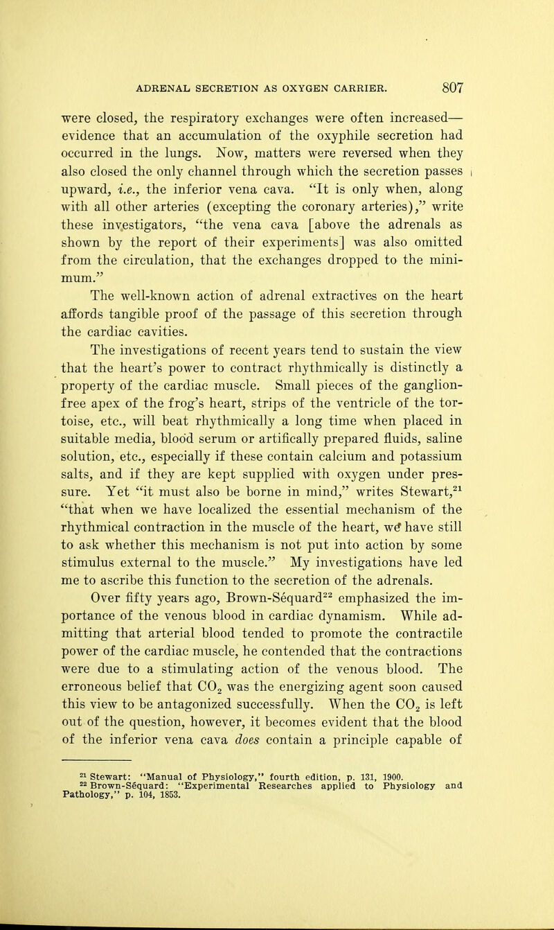 were closed, the respiratory exchanges were often increased— evidence that an accumulation of the oxyphile secretion had occurred in the lungs. Now, matters were reversed when they also closed the only channel through which the secretion passes i upward, i.e., the inferior vena cava. It is only when, along with all other arteries (excepting the coronary arteries), write these inv^estigators, the vena cava [above the adrenals as shown by the report of their experiments] was also omitted from the circulation, that the exchanges dropped to the mini- mum. The well-known action of adrenal extractives on the heart aiiords tangible proof of the passage of this secretion through the cardiac cavities. The investigations of recent years tend to sustain the view that the heart's power to contract rhythmically is distinctly a property of the cardiac muscle. Small pieces of the ganglion- free apex of the frog's heart, strips of the ventricle of the tor- toise, etc., will beat rhythmically a long time when placed in suitable media, blood serum or artifically prepared fluids, saline solution, etc., especially if these contain calcium and potassium salts, and if they are kept supplied with oxygen under pres- sure. Yet it must also be borne in mind, writes Stewart,^^ that when we have localized the essential mechanism of the rhythmical contraction in the muscle of the heart, wtf have still to ask whether this mechanism is not put into action by some stimulus external to the muscle. My investigations have led me to ascribe this function to the secretion of the adrenals. Over fifty years ago, Brown-Sequard^^ emphasized the im- portance of the venous blood in cardiac dynamism. While ad- mitting that arterial blood tended to promote the contractile power of the cardiac muscle, he contended that the contractions were due to a stimulating action of the venous blood. The erroneous belief that COj was the energizing agent soon caused this view to be antagonized successfully. When the CO2 is left out of the question, however, it becomes evident that the blood of the inferior vena cava does contain a principle capable of ==1 Stewart: Manual of Physiology, fourth edition, p. 131, 1900. 22 Brown-Sequard: Experimental Researches applied to Physiology and Pathology, p. 104, 1853.
