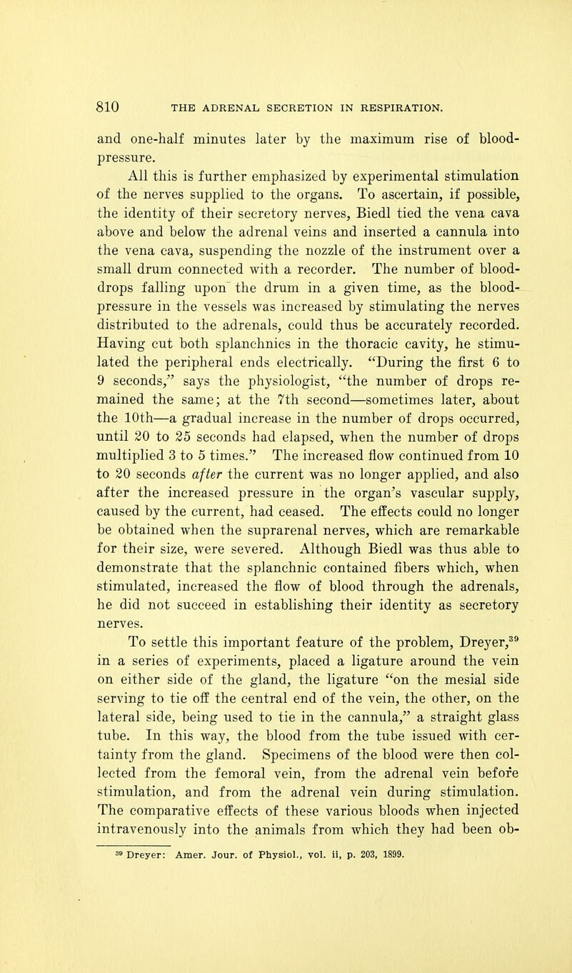 and one-half minutes later by the maximum rise of blood- pressure. All this is further emphasized by experimental stimulation of the nerves supplied to the organs. To ascertain, if possible, the identity of their secretory nerves, Biedl tied the vena cava above and below the adrenal veins and inserted a cannula into the vena cava, suspending the nozzle of the instrument over a small drum connected with a recorder. The number of blood- drops falling upon' the drum in a given time, as the blood- pressure in the vessels was increased by stimulating the nerves distributed to the adrenals, could thus be accurately recorded. Having cut both splanchnics in the thoracic cavity, he stimu- lated the peripheral ends electrically. During the first 6 to 9 seconds,^' says the physiologist, the number of drops re- mained the same; at the 7th second—sometimes later, about the 10th—a gradual increase in the number of drops occurred, until 20 to 25 seconds had elapsed, when the number of drops multiplied 3 to 5 times. The increased flow continued from 10 to 20 seconds after the current was no longer applied, and also after the increased pressure in the organ's vascular supply, caused by the current, had ceased. The effects could no longer be obtained when the suprarenal nerves, which are remarkable for their size, were severed. Although Biedl was thus able to demonstrate that the splanchnic contained fibers which, when stimulated, increased the flow of blood through the adrenals, he did not succeed in establishing their identity as secretory nerves. To settle this important feature of the problem, Dreyer,** in a series of experiments, placed a ligature around the vein on either side of the gland, the ligature on the mesial side serving to tie off the central end of the vein, the other, on the lateral side, being used to tie in the cannula, a straight glass tube. In this way, the blood from the tube issued with cer- tainty from the gland. Specimens of the blood were then col- lected from the femoral vein, from the adrenal vein before stimulation, and from the adrenal vein during stimulation. The comparative effects of these various bloods when injected intravenously into the animals from which they had been ob-