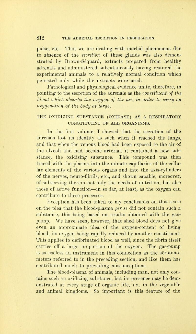 pulse, etc. That we are dealing with morbid phenomena due to absence of the secretion of these glands was also demon- strated by Brown-Sequard, extracts prepared from healthy adrenals and administered subcutaneously having restored the experimental animals to a relatively normal condition which persisted only while the extracts were used. Pathological and physiological evidence unite, therefore, in pointing to the secretion of the adrenals as the constituent of the blood which absorbs the oxygen of the air, in order to carry on oxygenation of the body at large. THE OXIDIZING SUBSTi^NCE (OXIDASE) AS A RESPIRATORY CONSTITUENT OF ALL ORGANISMS. In the first volume, I showed that the secretion of the adrenals lost its identity as such when it reached the lungs, and that when the venous blood had been exposed to the air of the alveoli and had become arterial, it contained a new sub- stance, the oxidizing substance. This compound was then traced with the plasma into the minute capillaries of the cellu- lar elements of the various organs and into the axis-cylinders of the nerves, neuro-fibrils, etc., and shown capable, moreover, of subserving therein not only the needs of nutrition, but also those of active function—in so far, at least, as the oxygen can contribute to these processes. Exception has been taken to my conclusions on this score on the plea that the blood-plasma per se did not contain such a substance, this being based on results obtained with the gas- pump. We have seen, however, that shed blood does not give even an approximate idea of the oxygen-content of living blood, its oxygen being rapidly reduced by another constituent. This applies to defibrinated blood as well, since the fibrin itself carries off a large proportion of the oxygen. The gas-pump is as useless an instrument in this connection as the aerotono- meters referred to in the preceding section, and like them has contributed much to prevailing misconceptions. The blood-plasma of animals, including man, not only con- tains such an oxidizing substance, but its presence may be dem- onstrated at every stage of organic life, i.e., in the vegetable and animal kingdoms. So important is this feature of the