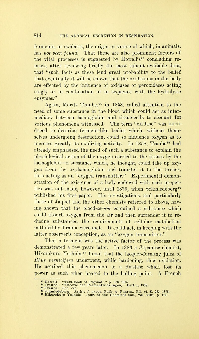 ferments, or oxidases, the origin or source of which, in animals, has not been found. That these are also prominent factors of the vital processes is suggested by Howell's** concluding re- mark, after reviewing briefly the most salient available data, that such facts as these lend great probability to the belief that eventually it will be shown that the oxidations in the body are effected by the influence of oxidases or peroxidases acting singly or in combination or in sequence with the hydrolytic enzymes/' Again, Moritz Traube,** in 1858, called attention to the need of some substance in the blood which could act as inter- mediary between haemoglobin and tissue-cells to account for various phenomena witnessed. The term oxidase was intro- duced to describe ferment-like bodies which, without them- selves undergoing destruction, could so influence oxygen as to increase greatly its oxidizing activity. In 1858, Traube*'' had already emphasized the need of such a substance to explain the physiological action of the oxygen carried to the tissues by the haemoglobin—a substance which, he thought, could take up oxy- gen from the oxyhaemoglobin and transfer it to the tissues, thus acting as an oxygen transmitter. Experimental demon- stration of the existence of a body endowed with such proper- ties was not made, however, until 1876, when Schmiedeberg*® published his first paper. His investigations, and particularly those of Jaquet and the other chemists referred to above, hav- ing shown that the hlood-serum contained a substance which, could absorb oxygen from the air and then surrender it to re- ducing substances, the requirements of cellular metabolism outlined by Traube were met. It could act, in keeping with the latter observer's conception, as an oxygen transmitter. That a ferment was the active factor of the process was demonstrated a few years later. In 1883 a Japanese chemist, Hikorokuro Yoshida,*'^ found that the lacquer-forming juice of Rhus vernicifera underwent, while hardening, slow oxidation. He ascribed this phenomenon to a diastase which lost its power as such when heated to the boiling point. A French Howell: Text-book of Physiol., p. 836, 1905. Traube: Theorie der Permentwirkungen, Berlin, 1858. Traube: Loc. cit.  Schmiedeberg: Arohiv f. exper. Path. u. Pharm., Bd. vi, S. 233, 1876. •Hikorokuro Yoshida: Jour, of the Chemical Soc, vol. xliii, p. 472.