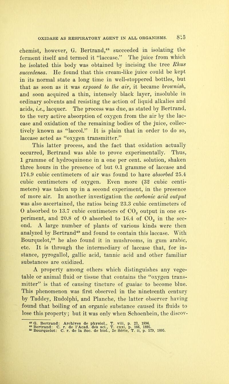 chemist, however, G. Bertrand,** succeeded in isolating the ferment itself and termed it laccase. The juice from which he isolated this body was obtained by incising the tree Rhus succedenea. He found that this cream-like juice could be kept in its normal state a long time in well-stoppered bottles, but that as soon as it was exposed to the air, it became brownish, and soon acquired a thin, intensely black layer, insoluble in ordinary solvents and resisting the action of liquid alkalies and acids, i.e., lacquer. The process was due, as stated by Bertrand, to the very active absorption of oxygen from the air by the lac- case and oxidation of the remaining bodies of the juice, collec- tively known as laccol. It is plain that in order to do so, laccase acted as oxygen transmitter. This latter process, and the fact that oxidation actually occurred, Bertrand was able to prove experimentally. Thus, 1 gramme of hydroquinone in a one per cent, solution, shaken three hours in the presence of but 0.1 gramme of laccase and 174.9 cubic centimeters of air was found to have absorbed 25.4 cubic centimeters of oxygen. Even more (32 cubic centi- meters) was taken up in a second experiment, in the presence of more air. In another investigation the carbonic acid output was also ascerta,ined, the ratios being 23.3 cubic centimeters of 0 absorbed to 13.7 cubic centimeters of COj output in one ex- perunent, and 20.8 of 0 absorbed to 16.4 of CO2 in the sec- ond. A large number of plants of various kinds were then analyzed by Bertrand*** and found to contain this laccase. With Bourquelot,^ he also found it in mushrooms, in gum arable, etc. It is through the intermediary of laccase that, for in- stance, pyrogallol, gallic acid, tannic acid and other familiar substances are oxidized. A property among others which distinguishes any vege- table or animal fluid or tissue that contains the oxygen trans- mitter is that of causing tincture of guaiac to become blue. This phenomenon was first observed in the nineteenth century by Taddey, Rudolphi, and Planche, the latter observer having found that boiling of an organic substance caused its fluids to lose this property; but it was only when Schoenbein, the discov- *s G. Bertrand: Archives de physiol., T. viii, p. 23, 1S96. *» Bertrand: C. r. de I'Acad. des sci., T. cxxi, p. 166, 1895.  Bourquelot: C. r. de la Soc. de biol., 2e Serie, T. ii, p. 579, 1895.