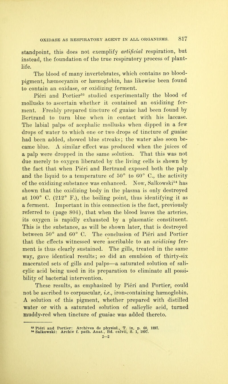 standpoint, this does not exemplify artificial respiration, but instead, the foundation of the true respiratory process of plant- life. The blood of many invertebrates, which contains no blood- pigment, hasmocyanin or haemoglobin, has likewise been found to contain an oxidase, or oxidizing ferment. Fieri and Portier'^^ studied experimentally the blood of mollusks to ascertain whether it contained an oxidizing fer- ment. Freshly prepared tincture of guaiac had been found by Bertrand to turn blue when in contact with his laccase. The labial palps of acephalic mollusks when dipped in a few drops of water to which one or two drops of tincture of guaiac had been added, showed blue streaks; the water also soon be- came blue. A similar effect was produced when the juices of a palp were dropped in the same solution. That this was not due merely to oxygen liberated by the living cells is shown by the fact that when Fieri and Bertrand exposed both the palp and the liquid to a temperature of 50° to 60° C, the activity of the oxidizing substance was enhanced. Now, Salkowski^* has shown that the oxidizing body in the plasma is only destroyed at 100° C. (212° F.), the boiling point, thus identifying it as a ferment. Important in this connection is the fact, previously referred to (page 804), that when the blood leaves the arteries, its oxygen is rapidly exhausted by a plasmatic constituent. This is the substance, as will be shown later, that is destroyed between 50° and 60° C. The conclusion of Fieri and Fortier that the effects witnessed were ascribable to an oxidizing fer- ment is thus clearly sustained. The gills, treated in the same way, gave identical results; so did an emulsion of thirty-six macerated sets of gills and palps—a saturated solution of sali- cylic acid being used in its preparation to eliminate all possi- bility of bacterial intervention. These results, as emphasized by Fieri and Fortier, could not be ascribed to corpuscular, i.e., iron-containing hemoglobin. A solution of this pigment, whether prepared with distilled water or with a saturated solution of salicylic acid, turned muddy-red when tincture of guaiac was added thereto.  Fieri and Fortier: Archives de physiol., T. ix, p. 60, 1897. Salkowski: Archiv f. path. Anat, Bd. cxlvii, S. 1, 1897. 2—2