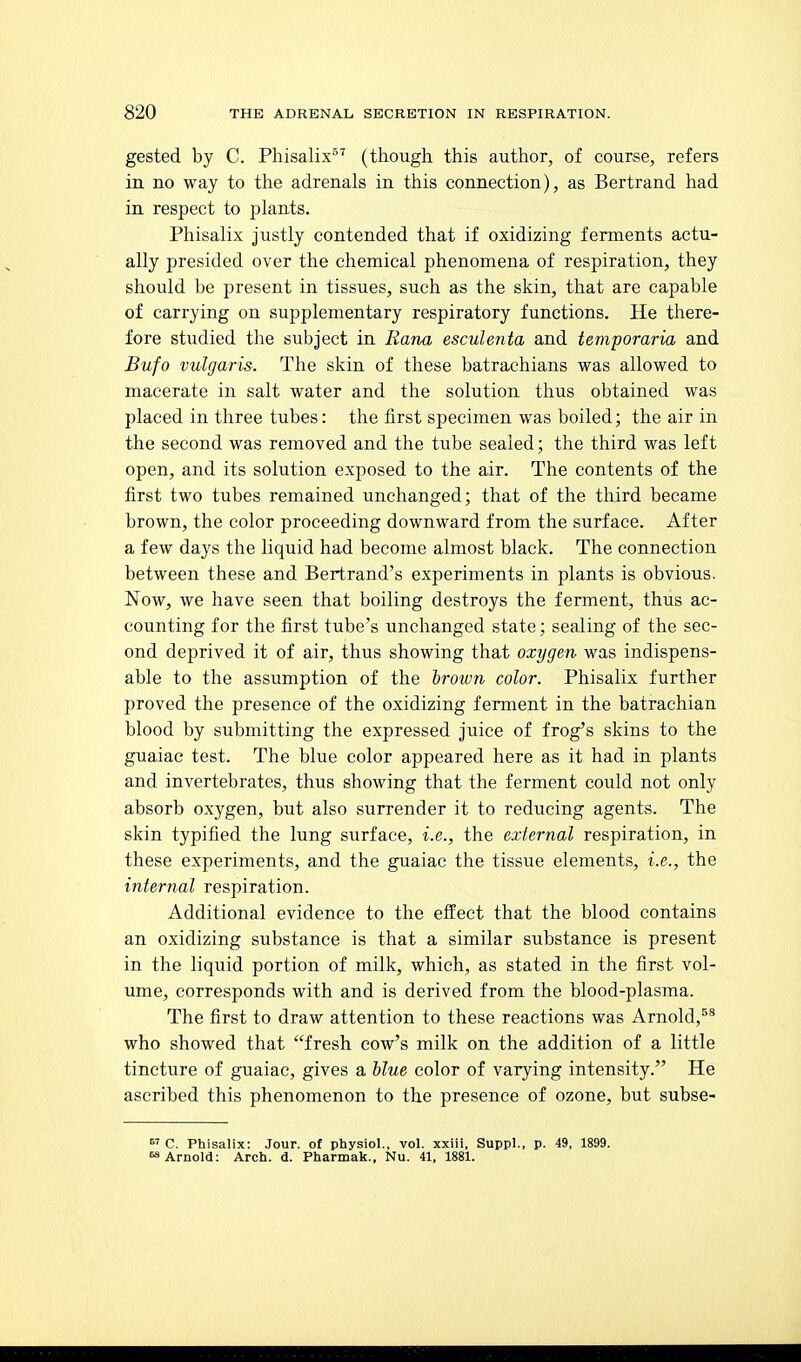 gested by C. Phisalix^^ (though this author, of course, refers in no way to the adrenals in this connection), as Bertrand had in respect to plants. Phisalix justly contended that if oxidizing ferments actu- ally presided over the chemical phenomena of respiration, they should be present in tissues, such as the skin, that are capable of carrying on supplementary respiratory functions. He there- fore studied the subject in Rana esculenta and temporaria and Bufo vulgaris. The skin of these batrachians was allowed to macerate in salt water and the solution thus obtained was placed in three tubes: the first specimen was boiled; the air in the second was removed and the tube sealed; the third was left open, and its solution exposed to the air. The contents of the first two tubes remained unchanged; that of the third became brown, the color proceeding downward from the surface. After a few days the liquid had become almost black. The connection between these and Bertrand's experiments in plants is obvious. Now, we have seen that boiling destroys the ferment, thus ac- counting for the first tube's unchanged state; sealing of the sec- ond deprived it of air, thus showing that oxygen was indispens- able to the assumption of the iroion color. Phisalix further proved the presence of the oxidizing ferment in the batrachian blood by submitting the expressed juice of frog's skins to the guaiac test. The blue color appeared here as it had in plants and invertebrates, thus showing that the ferment could not only absorb oxygen, but also surrender it to reducing agents. The skin typified the lung surface, i.e., the external respiration, in these experiments, and the guaiac the tissue elements, i.e., the internal respiration. Additional evidence to the effect that the blood contains an oxidizing substance is that a similar substance is present in the liquid portion of milk, which, as stated in the first vol- ume, corresponds with and is derived from the blood-plasma. The first to draw attention to these reactions was Arnold,^* who showed that fresh cow's milk on the addition of a little tincture of guaiac, gives a blue color of varying intensity. He ascribed this phenomenon to the presence of ozone, but subse-  C. Phisalix: Jour, of physiol., vol. xxiii, Suppl., p. 49, 1899. Arnold: Arch. d. Pharmak., Nu. 41, 1881.