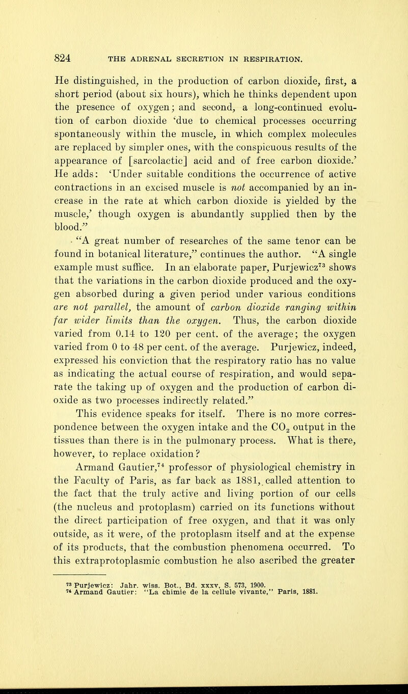 He distinguished, in the production of carbon dioxide, first, a short period (about six hours), which he thinks dependent upon the presence of oxygen; and second, a long-continued evolu- tion of carbon dioxide 'due to chemical processes occurring spontaneously within the muscle, in which complex molecules are replaced by simpler ones, with the conspicuous results of the appearance of [sareolactic] acid and of free carbon dioxide.' He adds: 'Under suitable conditions the occurrence of active contractions in an excised muscle is not accompanied by an in- crease in the rate at which carbon dioxide is yielded by the muscle,' though oxygen is abundantly supplied then by the blood. A great number of researches of the same tenor can be found in botanical literature, continues the author. A single example must suffice. In an elaborate paper, Purjewicz''^ shows that the variations in the carbon dioxide produced and the oxy- gen absorbed during a given period under various conditions are not parallel, the amount of carbon dioxide ranging within far wider limits than the oxygen. Thus, the carbon dioxide varied from 0.14 to 120 per cent, of the average; the oxygen varied from 0 to 48 per cent, of the average. Purjewicz, indeed, expressed his conviction that the respiratory ratio has no value as indicating the actual course of respiration, and would sepa- rate the taking up of oxygen and the production of carbon di- oxide as two processes indirectly related. This evidence speaks for itself. There is no more corres- pondence between the oxygen intake and the CO2 output in the tissues than there is in the pulmonary process. What is there, however, to replace oxidation? Armand Gautier,^* professor of physiological chemistry in the Faculty of Paris, as far back as 1881, called attention to the fact that the truly active and living portion of our cells (the nucleus and protoplasm) carried on its functions without the direct participation of free oxygen, and that it was only outside, as it were, of the protoplasm itself and at the expense of its products, that the combustion phenomena occurred. To this extraprotoplasmic combustion he also ascribed the greater Purjewicz: Jahr. wiss. Bot., Bd. xxxv, S. 573, 1900. Armand Gautier: La chimie de la cellule vivante, Paris, 1881.