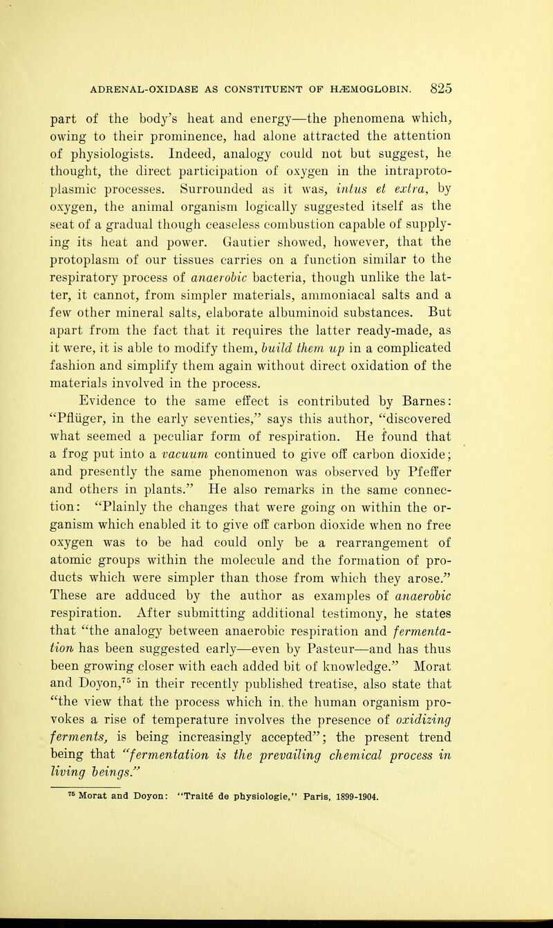 part of the body's heat and energy—the phenomena which, owing to their prominence, had alone attracted the attention of physiologists. Indeed, analogy could not but suggest, he thought, the direct participation of oxygen in the intraproto- plasmic processes. Surrounded as it was, intus et extra, by oxygen, the animal organism logically suggested itself as the seat of a gradual though ceaseless combustion capable of supply- ing its heat and power. Gautier showed, however, that the protoplasm of our tissues carries on a function similar to the respiratory process of anaerobic bacteria, though unlike the lat- ter, it cannot, from simpler materials, ammoniacal salts and a few other mineral salts, elaborate albuminoid substances. But apart from the fact that it requires the latter ready-made, as it were, it is able to modify them, huild them up in a complicated fashion and simplify them again without direct oxidation of the materials involved in the process. Evidence to the same effect is contributed by Barnes: Pfliiger, in the early seventies, says this author, discovered what seemed a peculiar form of respiration. He found that a frog put into a vacuum continued to give off carbon dioxide; and presently the same phenomenon was observed by Pfeffer and others in plants. He also remarks in the same connec- tion: Plainly the changes that were going on within the or- ganism which enabled it to give off carbon dioxide when no free oxygen was to be had could only be a rearrangement of atomic groups within the molecule and the formation of pro- ducts which were simpler than those from which they arose. These are adduced by the author as examples of anaerobic respiration. After submitting additional testimony, he states that the analogy between anaerobic respiration and fermenta- tion has been suggested early—even by Pasteur—and has thus been growing closer with each added bit of knowledge. Morat and Doyon,'''^ in their recently published treatise, also state that the view that the process which in. the human organism pro- vokes a rise of temperature involves the presence of oxidizing ferments, is being increasingly accepted; the present trend being that fermentation is the prevailing chemical process in living beings. 's Morat and Doyon: Trait§ de physiologie, Paris, 1899-1904.