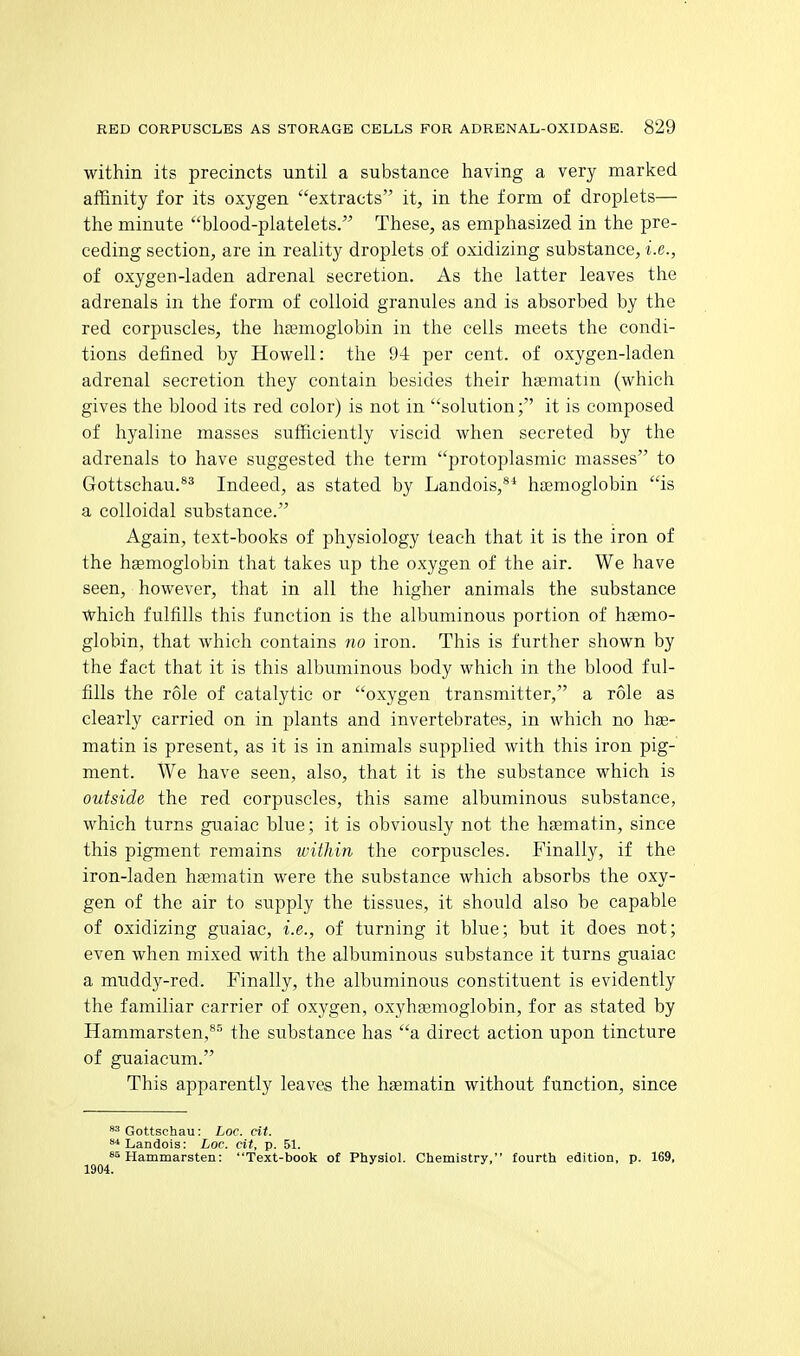 within its precincts until a substance having a very marked affinity for its oxygen extracts it, in the form of droplets— the minute blood-platelets. These, as emphasized in the pre- ceding section, are in reality droplets of oxidizing substance, i.e., of oxygen-laden adrenal secretion. As the latter leaves the adrenals in the form of colloid granules and is absorbed by the red corpiiscles, the hsemoglobin in the cells meets the condi- tions defined by Howell: the 94 per cent, of oxygen-laden adrenal secretion they contain besides their hsematm (which gives the blood its red color) is not in solution; it is composed of hyaline masses sufficiently viscid when secreted by the adrenals to have suggested the term protoplasmic masses to Gottschau.*^ Indeed, as stated by Landois,*' hfemoglobin is a colloidal substance. Again, text-books of physiology teach that it is the iron of the hgemoglobin that takes up the oxygen of the air. We have seen, however, that in all the higher animals the substance which fulfills this function is the albuminous portion of hemo- globin, that which contains no iron. This is further shown by the fact that it is this albuminous body which in the blood ful- fills the role of catalytic or oxygen transmitter, a role as clearly carried on in plants and invertebrates, in which no hse- matin is present, as it is in animals supplied with this iron pig- ment. We have seen, also, that it is the substance which is outside the red corpuscles, this same albuminous substance, which turns guaiac blue; it is obviously not the hsematin, since this pigment remains within the corpuscles. Finally, if the iron-laden hsematin were the substance which absorbs the oxy- gen of the air to supply the tissues, it should also be capable of oxidizing guaiac, i.e., of turning it blue; but it does not; even when mixed with the albuminous substance it turns guaiac a muddy-red. Finally, the albuminous constituent is evidently the familiar carrier of oxygen, oxyhaemoglobin, for as stated by Hammarsten,**^ the substance has a direct action upon tincture of guaiacum. This apparently leaves the hgematin without function, since ^^Gottschau: Loc. cit. ^Landois: Loc. cit, p. 51. Hammarsten: Text-book of Physiol. Chemistry, fourth edition, p. 169, 1904.