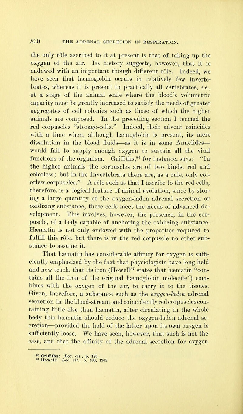the only role ascribed to it at present is that of taking up the oxygen of the air. Its history suggests, however, that it is endowed with an important though different role. Indeed, we have seen tliat haemoglobin occurs in relatively few inverte- brates, whereas it is present in practically all vertebrates, i.e., at a stage of the animal scale where the blood's volumetric capacity must be greatly increased to satisfy the needs of greater aggregates of cell colonies such as those of which the higher animals are composed. In the preceding section I termed the red corpuscles storage-cells. Indeed, their advent coincides with a time when, although hgemoglobin is present, its mere dissolution in the blood fluids—as it is in some Annelides— would fail to supply enough oxygen to sustain all the vital functions of the organism. Griffiths,* for instance, says: In the higher animals the corpuscles are of two kinds, red and colorless; but in the Invertebrata there rule, only col- orless corpuscles. A role such as that I ascribe to the red cells, therefore, is a logical feature of animal evolution, since by stor- ing a large quantity of the oxygen-laden adrenal secretion or oxidizing substance, these cells meet the needs of advanced de- velopment. This involves, however, the presence, in the cor- puscle, of a body capable of anchoring the oxidizing substance. Haematin is not only endowed with the properties required to fulfill this role, but there is in the red corpuscle no other sub- stance to assume it. That haematin has considerable affinity for oxygen is suffi- ciently emphasized by the fact that physiologists have long held and now teach, that its iron (HowelP'^ states that haematin con- tains all the iron of the original hgemoglobin molecule) com- bines with the oxygen of the air, to carry it to the tissues. Given, therefore, a substance such as the oxygen-laden adrenal secretion in the blood-stream, and coincidently red corpuscles con- taining little else than haematin, after circulating in the whole body this haematin should reduce the oxygen-laden adrenal se- cretion—provided the hold of the latter upon its own oxygen is sufficiently loose. We have seen, however, that such is not the case, and that the affinity of the adrenal secretion for oxygen 8» Griffiths: Loc. rit., p. 125. 8'Howell: Loc. rit., p. 390, 1905.