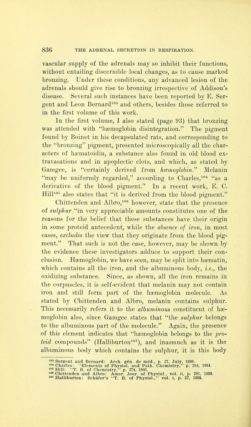 vascular supply of the adrenals may so inhibit their functions, without entailing discernible local changes, as to cause marked bronzing. Under these conditions, any advanced lesion of the adrenals should give rise to bronzing irrespective of Addison's disease. Several such instances have been reported by E. Ser- gent and Leon Bernard^ and others, besides those referred to in the first volume of this work. In the first volume, I also stated (page 93) that bronzing was attended with hgemoglobin disintegration. The pigment found by Boinet in his decapsulated rats, and corresponding to the bronzing pigment, presented microscopically all the char- acters of hamatoidin, a substance also found in old blood ex- travasations and in apoplectic clots, and which, as stated by Gamgee, is certainly derived from Immoglohin. Melanin may be uniformly regarded, according to Charles,^'* as a derivative of the blood pigment. In a recent work, E. C. Hill^°° also states that it is derived from the blood pigment. Chittenden and Albro,^® however, state that the presence of sulphur in very appreciable amounts constitutes one of the reasons for the belief that these substances have their origin in some proteid antecedent, while the absence of iron, in most cases, excludes the view that they originate from the blood pig- ment. That such is not the case, however, may be shown by the evidence these investigators adduce to support their con- clusion. Hemoglobin, we have seen, may be split into hsematin, which contains all the iron, and the albuminous body, i.e., the oxidizing substance. Since, as shown, all the iron remains in the corpuscles, it is self-evident that melanin may not contain iron and still form part of the hiaemoglobin molecule. As stated by Chittenden and Albro, melanin contains sulphur. This necessarily refers it to the albuminous constituent of hae- moglobin also, since Gamgee states that the sulphur belongs to the albuminous part of the molecule. Again, the presence of this element indicates that haemoglobin belongs to the pro- teid compounds (Halliburton^^), and inasmuch as it is the albuminous body which contains the sulphur, it is this body 103 gprggjjt aj,^ Bernard: Arch. gen. de med., p. 27, July, 1899. ♦Charles: Elements ot Physiol, and Path. Chemistry, p. 284, 1884. 106 Hill: T. B. of Chemistry, p. 374, 190.3. loo Chittenden and Albro: Amer. Jour, of Physiol., vol. ii, p. 291, 1899. 'Halliburton: Schafer's T. B. of Physiol., vol. i, p. 27, 1898.