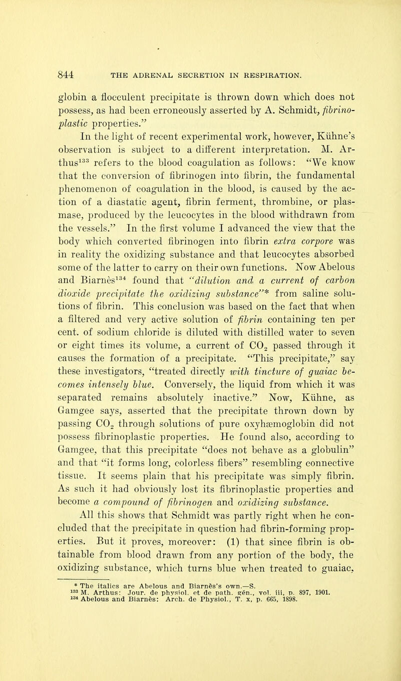 globin a flocculent precipitate is thrown down which does not possess, as had been erroneously asserted by A. Schmidt, fibrino- plastic properties. In the light of recent experimental work, however, Kiihne's observation is subject to a dilferent interpretation. M. Ar- thus^ refers to the blood coagulation as follows: We know that the conversion of tibrinogen into fibrin, the fundamental phenomenon of coagulation in the blood, is caused by the ac- tion of a diastatic agent, fibrin ferment, thrombine, or plas- mase, produced by the leucocytes in the blood withdrawn from the vessels. In the first volume I advanced the view that the body which converted fibrinogen into fibrin extra corpore was in reality the oxidizing substance and that leucocytes absorbed some of the latter to carry on their own functions. Now Abelous and Biarnes^^* found that dilution and a current of carbon dioxide precipitate the oxidizing substance* from saline solu- tions of fibrin. This conclusion was based on the fact that when a filtered and very active solution of fibrin containing ten per cent, of sodium chloride is diluted with distilled water to seven or eight times its volume, a current of CO2 passed through it causes the formation of a precipitate. This precipitate, say these investigators, treated directly with tincture of guaiac be- comes intensely blue. Conversely, the liquid from which it was separated remains absolutely inactive. Now, Kiihne, as Gamgee says, asserted that the precipitate thrown down by passing COg through solutions of pure oxyhfemoglobin did not possess fibrinoplastic properties. He found also, according to Gamgee, that this precipitate does not behave as a globulin and that it forms long, colorless fibers resembling connective tissue. It seems plain that his precipitate was simply fibrin. As such it had obviously lost its fibrinoplastic properties and become a compound of fibrinogen and oxidizing substance. All this shows that Schmidt was partly right when he con- eluded that the precipitate in question had fibrin-forming prop- erties. But it proves, moreover: (1) that since fibrin is ob- tainable from blood drawn from any portion of the body, the oxidizing substance, which turns blue when treated to guaiac, * The italics are Abelous and BiarnSs's own.—S. M. Arthus: Jour, de phvsiol. et de path. 2;en., vol. iii, p. 897, 1901. 2* Abelous and Blames: Arch, de Physiol., T. x, p. 665, 1898.