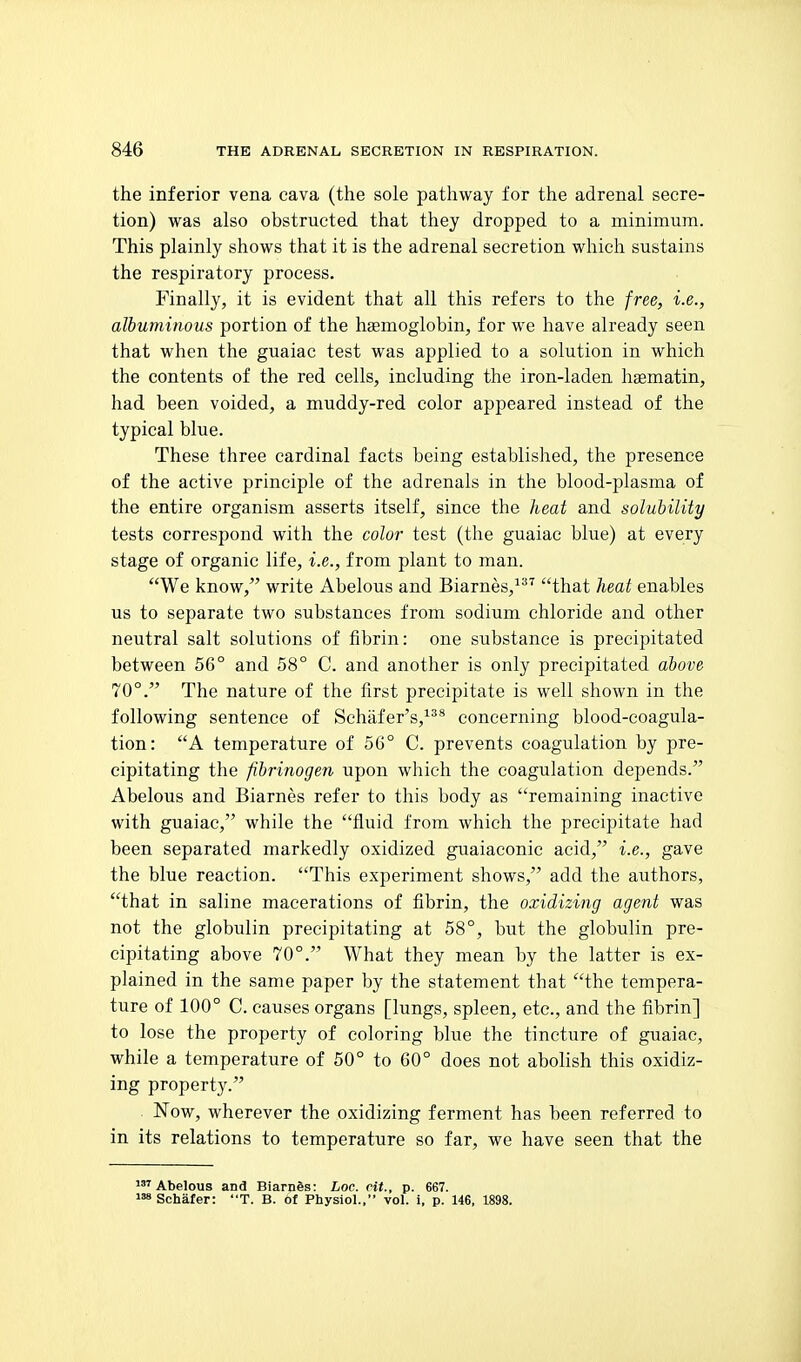 the inferior vena cava (the sole pathway for the adrenal secre- tion) was also obstructed that they dropped to a minimum. This plainly shows that it is the adrenal secretion which sustains the respiratory process. Finally, it is evident that all this refers to the free, i.e., albuminous portion of the haemoglobin, for we have already seen that when the guaiac test was applied to a solution in which the contents of the red cells, including the iron-laden hasmatin, had been voided, a muddy-red color appeared instead of the typical blue. These three cardinal facts being established, the presence of the active principle of the adrenals in the blood-plasma of the entire organism asserts itself, since the lieat and solubility tests correspond with the color test (the guaiac blue) at every stage of organic life, i.e., from plant to man. We know, write Abelous and Biarnes,^'*^ that heat enables us to separate two substances from sodium chloride and other neutral salt solutions of fibrin: one substance is precipitated between 56° and 58° C. and another is only precipitated above 70°. The nature of the first precipitate is well shown in the following sentence of Schafer's,^** concerning blood-coagula- tion: A temperature of 56° C. prevents coagulation by pre- cipitating the fibrinogen upon which the coagulation depends. Abelous and Biarnes refer to this body as remaining inactive with guaiac, while the fluid from which the precipitate had been separated markedly oxidized guaiaconic acid, i.e., gave the blue reaction. This experiment shows, add the authors, that in saline macerations of fibrin, the oxidizing agent was not the globulin precipitating at 58°, but the globulin pre- cipitating above 70°. What they mean by the latter is ex- plained in the same paper by the statement that the tempera- ture of 100° C. causes organs [lungs, spleen, etc., and the fibrin] to lose the property of coloring blue the tincture of guaiac, while a temperature of 50° to 60° does not abolish this oxidiz- ing property. Now, wherever the oxidizing ferment has been referred to in its relations to temperature so far, we have seen that the Abelous and Biarnds: Loc. cit., p. 667. Schafer: T. B. of Physiol., vol. i, p. 146, 1898.