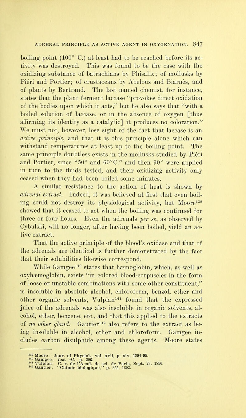 boiling point (100° C.) at least had to be reached before its ac- tivity was destroyed. This was found to be the case with the oxidizing substance of batrachians by Phisalix; of moUnsks by Fieri and Portier; of crustaceans by Abelous and Biarnes, and of plants by Bertrand. The last named chemist, for instance, states that the plant ferment laccase provokes direct oxidation of the bodies upon which it acts, but he also says that with a boiled solution of laccase, or in the absence of oxygen [thus affirming its identity as a catalytic] it produces no coloration. We must not, however, lose sight of the fact that laccase is an active principU, and that it is this principle alone which can withstand temperatures at least up to the boiling point. The same principle doubtless exists in the mollusks studied by Pieri and Portier, since 50° and 60°C. and then 90° were applied in turn to the fluids tested, and their oxidizing activity only ceased when they had been boiled some minutes. A similar resistance to the action of heat is shown by adrenal extract. Indeed, it was believed at first that even boil- ing could not destroy its physiological activity, but Moore'' showed that it ceased to act when the boiling was continued for three or four hours. Even the adrenals per se, as observed by Cybulski, will no longer, after having been boiled, yield an ac- tive extract. That the active principle of the blood's oxidase and that of the adrenals are identical is further demonstrated by the fact that their solubilities likewise correspond. While Gamgee^* states that hfemoglobin, which, as well as oxyhsemoglobin, exists in colored blood-corpuscles in the form of loose or unstable combinations with some other constituent, is insoluble in absolute alcohol, chloroform, benzol, ether and other organic solvents, Vulpian^ found that the expressed juice of the adrenals was also insoluble in organic solvents, al- cohol, ether, benzene, etc., and that this applied to the extracts of no other gland. Gautier^*^ also refers to the extract as be- ing insoluble in alcohol, ether and chloroform. Gamgee in- cludes carbon disulphide among these agents. Moore states Moore: Jour, of Physiol., vol. xvii, p. xlv, 1894-95. Gamgee: Loc. cit., p. 206. Vulpian: C. r. de I'Acad. de sci. de Paris, Sept. 29, 1856. Gautier: Chimie biologique, p. 355, 1892.