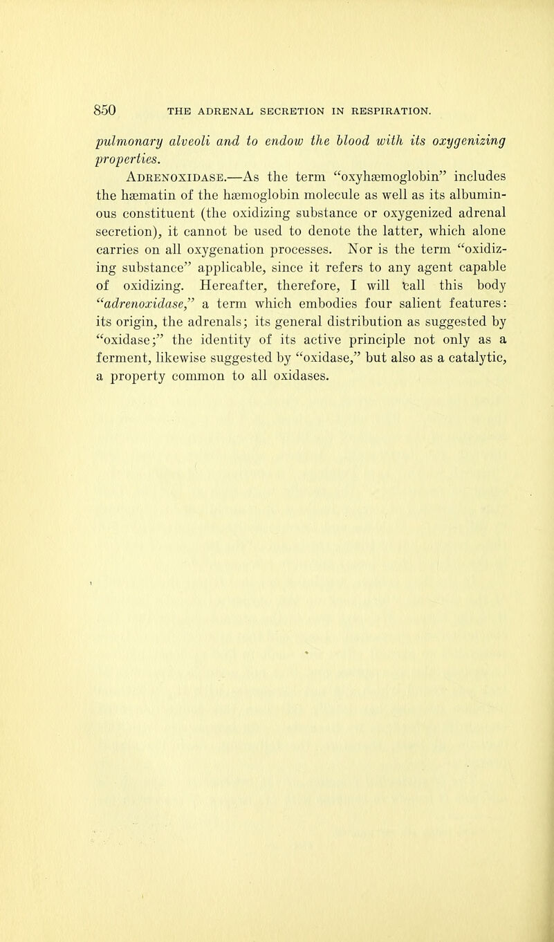 pulmonary alveoli and to endow the blood with its oxygenizing properties. Adrenoxidase.—As the term oxyhaemoglobin includes the hsematin of the hsemoglobin molecule as well as its albumin- ous constituent (the oxidizing substance or oxygenized adrenal secretion), it cannot be used to denote the latter, which alone carries on all oxygenation processes. Nor is the term oxidiz- ing substance applicable, since it refers to any agent capable of oxidizing. Hereafter, therefore, I will 'call this body adrenoxidase, a term which embodies four salient features: its origin, the adrenals; its general distribution as suggested by oxidase; the identity of its active principle not only as a ferment, likewise suggested by oxidase, but also as a catalytic, a property common to all oxidases.