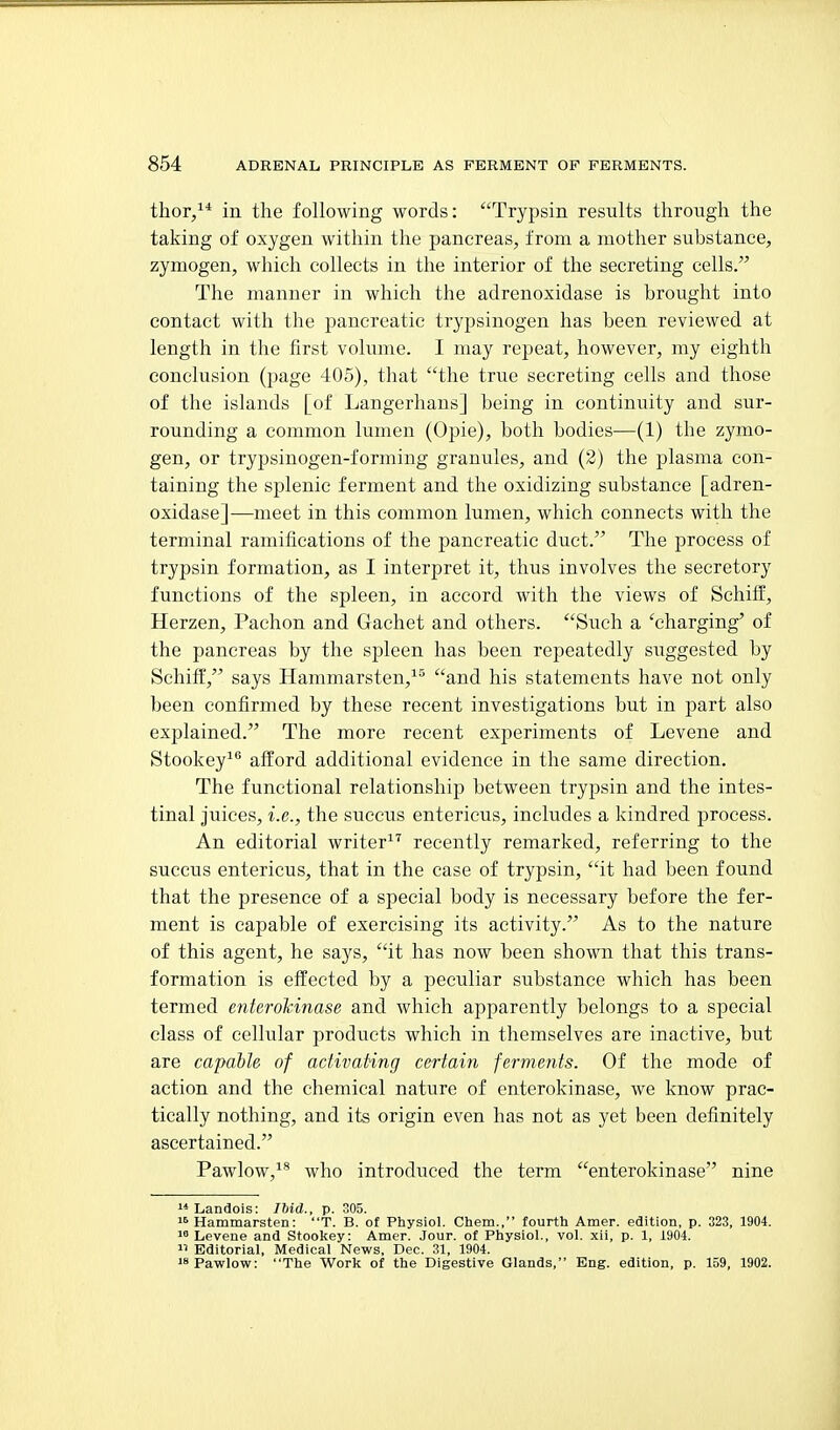 thor/* in the following words: Trypsin results through the taking of oxygen within the pancreas, from a mother substance, zymogen, which collects in the interior of the secreting cells. The manner in which the adrenoxidase is brought into contact with the pancreatic trypsinogen has been reviewed at length in the first volume. I may repeat, however, my eighth conclusion (page 405), that the true secreting cells and those of the islands [of Langerhans] being in continuity and sur- rounding a common lumen (Opie), both bodies—(1) the zymo- gen, or trypsinogen-forming granules, and (2) the plasma con- taining the splenic ferment and the oxidizing substance [adren- oxidase]—meet in this common lumen, which connects with the terminal ramifications of the pancreatic duct. The process of trypsin formation, as I interpret it, thus involves the secretory functions of the spleen, in accord with the views of Scliiff, Herzen, Pachon and Gachet and others. Such a 'charging' of the pancreas by the spleen has been repeatedly suggested by Schiff, says Hammarsten,^^ and his statements have not only been confirmed by these recent investigations but in part also explained. The more recent experiments of Levene and Stookey^** afl:ord additional evidence in the same direction. The functional relationship between trypsin and the intes- tinal juices, i.e., the succus entericus, includes a kindred process. An editorial writer recently remarked, referring to the succus entericus, that in the case of trypsin, it had been found that the presence of a special body is necessary before the fer- ment is capable of exercising its activity. As to the nature of this agent, he says, it has now been shown that this trans- formation is effected by a peculiar substance which has been termed enterokinase and which apparently belongs to a special class of cellular products which in themselves are inactive, but are capable of activating certain ferments. Of the mode of action and the chemical nature of enterokinase, we know prac- tically nothing, and its origin even has not as yet been definitely ascertained. Pawlow,^* who introduced the term enterokinase nine  Landois: Ibid., p. 305.  Hammarsten: T. B. of Physiol. Cbem., fourth Amer. edition, p. 323, 1904. Levene and St.ookey: Amer. Jour, of Physiol., vol. xii, p. 1, 1904.  Editorial, Medical News, Dec. 31, 1904. 'sPawlow: The Work of the Digestive Glands, Eng. edition, p. 159, 1902.