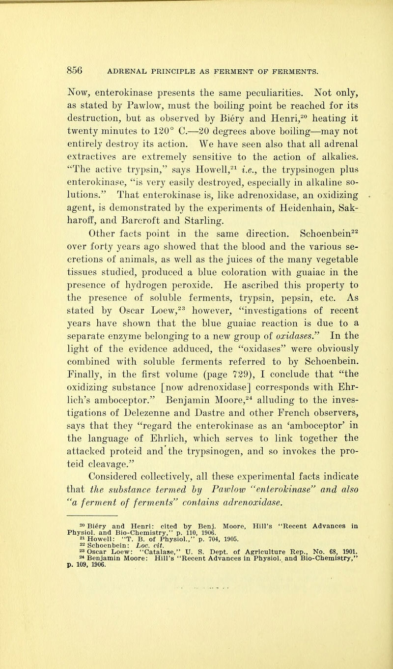 Now, enterokinase presents the same peculiarities. Not only, as stated by Pawlow, must the boiling point be reached for its destruction, but as observed by Biery and Henri,^ heating it twenty minutes to 120° C.—20 degrees above boiling—may not entirely destroy its action. We have seen also that all adrenal extractives are extremely sensitive to the action of alkalies. The active trypsin, says Howell,-^ i.e., the trypsinogen plus enterokinase, is very easily destroyed, especially in alkaline so- lutions. That enterokinase is, like adrenoxidase, an oxidizing agent, is demonstrated by the experiments of Heidenhain, Sak- haroft, and Barcroft and Starling. Other facts point in the same direction. Schoenbein^^ over forty years ago showed that the blood and the various se- cretions of animals, as well as the juices of the many vegetable tissues studied, produced a blue coloration with guaiac in the presence of hydrogen peroxide. He ascribed this property to the presence of soluble ferments, trypsin, pepsin, etc. As stated by Oscar Loew,^^ however, investigations of recent years have shown that the blue guaiac reaction is due to a separate enzyme belonging to a new group of oxidases. In the light of the evidence adduced, the oxidases were obviously combined with soluble ferments referred to by Sehoenbein. Finally, in the first volume (page 729), I conclude that the oxidizing substance [now adrenoxidase] corresponds with Ehr- lich's amboceptor. Benjamin Moore,^* alluding to the inves- tigations of Delezenne and Dastre and other French observers, says that they regard the enterokinase as an 'amboceptor^ in the language of Ehrlich, which serves to link together the attacked proteid and the trypsinogen, and so invokes the pro- teid cleavage. Considered collectively, all these experimental facts indicate that the substance termed hy Pawlow enterokinase and also a ferment of ferments contains adrenoxidase. 'Biery and Henri: cited by Benj. Moore, Hill's Recent Advances in Physiol, and Bio-Chemistry, p. 110, 1906. 21 Howell: T. B. of Physiol., p. 704, 1905. 22 Sehoenbein: hoc. cit. 23 Oscar Loew: Catalase, U. S. Dept. of Agriculture Rep., No. 68, 1901. ^ Benjamin Moore: Hill's Recent Advances in Physiol, and Bio-Chemistry, p. 109, 1906.