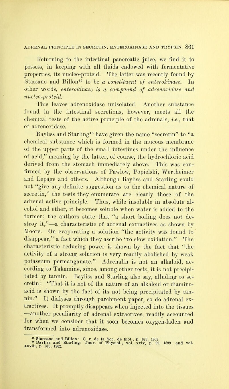 Eeturning to the intestinal pancreatic juice, we find it to possess, in keeping with all fluids endowed with fermentative properties, its nucleo-proteid. The latter was recently found by Stassano and Billon*'^ to be a constituent of enterohinase. In other words, enterokinase is a compound of adretwxidase and nucleo-protcid. This leaves adrenoxidase unisolated. Another substance found in the intestinal secretions, however, meets all the chemical tests of the active principle of the adrenals, i.e., that of adrenoxidase. Bayliss and Starling*® have given the name secretin to a chemical substance which is formed in the mucous membrane of the upper parts of the small intestines under the influence of acid, meaning by the latter, of course, the hydrochloric acid derived from the stomach immediately above. This was con- firmed by the observations of Pawlow, Popielski, Wertheimer and Lepage and others. Although Bayliss and Starling could not give any definite suggestion as to the chemical nature of secretin, the tests they enumerate are clearly those of the adrenal active principle. Thus, while insoluble in absolute al- cohol and ether, it becomes soluble when water is added to the former; the authors state that a short boiling does not de- stroy it,—a characteristic of adrenal extractives as shown by Moore. On evaporating a solution the activity was found to disappear, a fact which they ascribe to slow oxidation. The characteristic reducing power is shown by the fact that the activity of a strong solution is very readily abolished by weak potassium permanganate. Adrenalin is not an alkaloid, ac- cording to Takamine, since, among other tests, it is not precipi- tated by tannin. Bayhss and Starling also say, alluding to se- cretin : That it is not of the nature of an alkaloid or diamino- acid is shown by the fact of its not being precipitated by tan- nin. It dialyses through parchment paper, so do adrenal ex- tractives. It promptly disappears when injected into the tissues —another peculiarity of adrenal extractives, readily accounted for when we consider that it soon becomes oxygen-laden and transformed into adrenoxidase. Stassano and Billon: C. r. de la Soc. de biol., p. 623, 1902. Bayliss and Starling: Jour, of Physiol., vol. xxiv, p. 99, 1899; and vol. xxviii, p. 325, 1902.