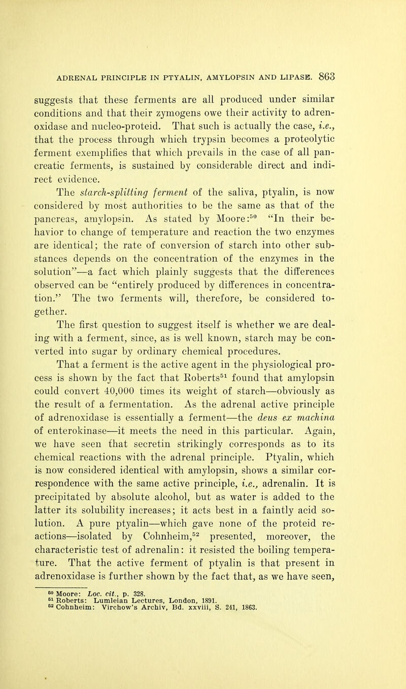 suggests that these ferments are all produced under similar conditions and that their zymogens owe their activity to adren- oxidase and nucleo-proteid. That such is actually the case, i.e., that the process through which trypsin becomes a proteolytic ferment exemplifies that which prevails in the case of all pan- creatic ferments, is sustained by considerable direct and indi- rect evidence. The starch-splitting ferment of the saliva, ptyalin, is now considered by most authorities to be the same as that of the pancreas, amylopsin. As stated by MooreIn their be- havior to change of temperature and reaction the two enzymes are identical; the rate of conversion of starch into other sub- stances depends on the concentration of the enzymes in the solution—a fact which plainly suggests that the differences observed can be entirely produced by differences in concentra- tion. The two ferments will, therefore, be considered to- gether. The first qviestion to suggest itself is whether we are deal- ing with a ferment, since, as is well known, starch may be con- verted into sugar by ordinary chemical procedures. That a ferment is the active agent in the physiological pro- cess is shown by the fact that Roberts^^ found that amylopsin could convert 40,000 times its weight of starch—obviously as the result of a fermentation. As the adrenal active principle of adrenoxidase is essentially a ferment—the deus ex machinu of enterokinase—it meets the need in this particular. Again, we have seen that secretin strikingly corresponds as to its chemical reactions with the adrenal principle. Ptyalin, which is now considered identical with amylopsin, shows a similar cor- respondence with the same active principle, i.e., adrenalin. It is precipitated by absolute alcohol, but as water is added to the latter its solubility increases; it acts best in a faintly acid so- lution. A pure ptyalin—which gave none of the proteid re- actions—isolated by Cohnheim,^^ presented, moreover, the characteristic test of adrenalin: it resisted the boiling tempera- ture. That the active ferment of ptyalin is that present in adrenoxidase is further shown by the fact that, as we have seen. Moore: hoc. cit., p. 328.  Roberts: Lumleian Lectures, London, 1891. s^Cohnheim: Virchow's Archiv, Bd. xxviii, S. 241, 1863.