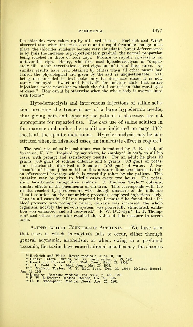 the chlorides were taken up by all fixed tissues. Roehrich and Wiki'° observed that when the crisis occurs and a rapid favorable change takes place, the chlorides suddenly become very abundant; but if defervescence is by lysis the increase is proportionately gradual, the normal proportion being reached in three or four days. Failure to rapidly increase is an unfavorable sign. Henry, who first used hypodermoclysis in desper- ately ill cases nevertheless saved eight out of ten of these cases. As similar results have been obtained by others when all other means had failed, the physiological aid given by the salt is unquestionable. Yet, being recommended in text-books only for desperate cases, it is now rarely employed. Ewart and PercivaP for instance state that saline injections were powerless to check the fatal course in the worst type of cases. How can it be otherwise when the whole body is overwhelmed with toxins? Hypodermoclysis and intravenous injections of saline solu- tion involving the frequent use of a large hypodermic needle, thus giving pain and exposing the patient to abscesses, are not appropriate for repeated use. The oral use of saline solution in the manner and under the conditions indicated on page 1367 meets all therapeutic indications. Hypodermoclysis may be sub- stituted vi^hen, in advanced cases, an immediate effect is required. The oral use of saline solutions was introduced by J. B. Todd, of Syracuse, N. Y.*' Inspired by my views, he employed it early in all his eases, with prompt and satisfactory results. For an adult he gives 10 grains (0.6 gm.) of sodium chloride and 5 grains (0.3 gm.) of potas- sium bicarbonate, dissolved in 8 ounces (250 gm.) of water. A tea- spoonful of lemon juice added to this mixture thus transforms it into an eff'ervescent beverage which is gratefully taken by the patient. This quantity may be given to febrile cases every two hours. The potas- sium bicarbonate antagonizes acidosis. J. Madison Taylor* obtained similar effects in the pneumonia of children. This corresponds with the results reached by predecessors who, though unaware of the influence of salt solution on the immunizing processes, employed injections early. Thus in all cases in children reported by Lemaire,* he found that the blood-pressure was promptly raised, diuresis was increased, the whole organism, notably the nervous system, was powerfully stimulated, oxida- tion was enhanced, and all recovered. F. W. D'Evelyn,^ H. F. Thomp- son^ and others have also extolled the value of this measure in severe cases. Agents which Counteract Asthenia. — We have seen that cases in which leucocytosis fails to occur, either through general adynamia, alcoholism, or when, owing to a profound toxaemia, the toxins have caused adrenal insufficiency, the chances s5 Roehrich and Wiki: Revue medicale, June 20, 1900. Henry: Intern. Clinics, vol. iv, ninth series, p. 29, 1900. Ewart and Percival: Brit. Med. Jour., Sept. 29, 1900. 88 J. B. Todd: N. Y. Med. Jour., May 20, 1905. 8»J. Madison Taylor: N. Y. Med. Jour., Dec. 30, 1905; Medical Record, Jan. 13, 1906. Lemaire: Semaine medical, vol. xviii, p. 405, 1898. »i F. W. D'Evelyn: Medical Record, Dec. 30, 1905. »2 H. F. Thompson: Medical News, Apr. 25, 1903.