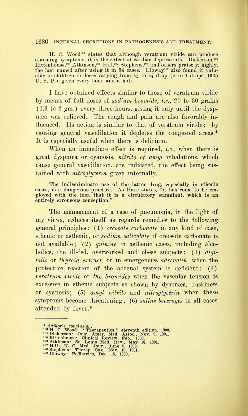 H. C. Wood' states that although veratrum viride can produce alarming symptoms, it is the safest of cardiac depressants. Dickerson,'*^ Rittenhouse/'* Atkinson,-™ Hill, Stephens,* and others praise it highly, the last named after using it in 54 cases. Illoway' also found it valu- able in children in doses varying from % to % drop (2 to 4 drops, 1905 U. S. P.) given every hour and a half. I have obtained effects similar to those of veratrum viride by means of full doses of sodium bromide, i.e., 20 to 30 grains (1.3 to 3 gm.) every three hours, giving it only until the dysp- noea was relieved. The cough and pain are also favorably in- fluenced. Its action is similar to that of veratrum viride: by causing general vasodilation it depletes the congested areas.* It is especially useful when there is delirium. When an immediate effect is required, i.e., when there is great dyspnoea or cyanosis, nitrite of amyl inhalations, which cause general vasodilation, are indicated, the effect being sus- tained with nitroglycerin given internally. The indiscriminate use of the latter drug, especially in sthenic eases, is a dangerous practice. As Hare states, it has come to be em- ployed with the idea that it is a circulatory stimulant, which is an entirely erroneous conception. The management of a case of pneumonia, in the light of my views, reduces itself as regards remedies to the following general principles: (1) creosote carbonate in any kind of case, sthenic or asthenic, or sodium salicylate if creosote carbonate is not available; (2) quinine in asthenic cases, including alco- holics, the ill-fed, overworked and obese subjects; (3) digi- talis or thyroid extract, or in emergencies adrenalin, when the protective reaction of the adrenal system is deficient; (4) veratrum viride or the bromides when the vascular tension is excessive in sthenic subjects as shown by dyspnoea, duskiness or cyanosis; (5) amyl nitrite and nitroglycerin when these symptoms become threatening; (6) saline beverages in all cases attended by fever.* * Author's conclusion. 3 H. C. Wood: Therapeutics, eleventh edition, 1900. 1* Dickerson: Jour. Amer. Med. Assoc., Nov. 9, 1901. Rittenhouse: Clinical Review, Feb., 1905. i»« Atkinson: St. Louis Med. Rev., May 18, 1901. 'Hill: N. C. Med. Jour., June 5, 1898. 8 Stephens: Therap. Gaz., Nov. 15, 1901. ojlloway: Pediatrics, Dec. 15, 1900.