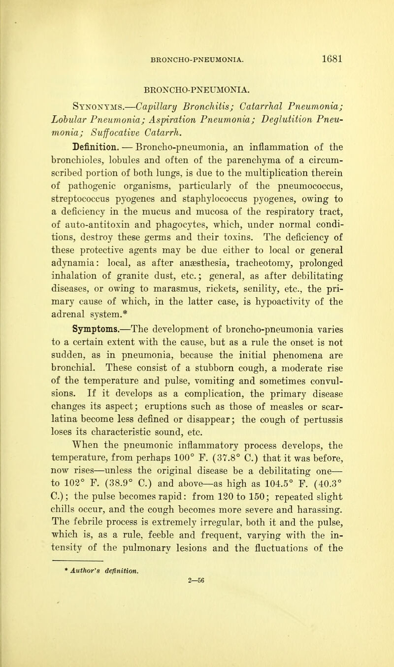 BRONCHO-PNEUMONIA. Synonyms.—Capillary Bronchitis; Catarrhal Pneumonia; Lobular Pneumonia; Aspiration Pneumonia; Deglutition Pneu- monia; Suffocative Catarrh. Definition. — Broncho-pneumonia, an inflammation of the bronchioles, lobules and often of the parenchyma of a circum- scribed portion of both lungs, is due to the multiplication therein of pathogenic organisms, particularly of the pneumococcus, streptococcus pyogenes and staphylococcus pyogenes, owing to a deficiency in the mucus and mucosa of the respiratory tract, of auto-antitoxin and phagocytes, which, under normal condi- tions, destroy these germs and their toxins. The deficiency of these protective agents may be due either to local or general adynamia: local, as after anaesthesia, tracheotomy, prolonged inhalation of granite dust, etc.; general, as after debilitating diseases, or owing to marasmus, rickets, senility, etc., the pri- mary cause of which, in the latter case, is hypoactivity of the adrenal system.* Symptoms.—The development of broncho-pneumonia varies to a certain extent with the cause, but as a rule the onset is not sudden, as in pneumonia, because the initial phenomena are bronchial. These consist of a stubborn cough, a moderate rise of the temperature and pulse, vomiting and sometimes convul- sions. If it develops as a complication, the primary disease changes its aspect; eruptions such as those of measles or scar- latina become less defined or disappear; the cough of pertussis loses its characteristic soimd, etc. When the pneumonic inflammatory process develops, the temperature, from perhaps 100° F. (37.8° C.) that it was before, now rises—unless the original disease be a debilitating one— to 102° F. (38.9° C.) and above--as high as 104.5° F. (40.3° C); the pulse becomes rapid: from 120 to 150; repeated slight chills occur, and the cough becomes more severe and harassing. The febrile process is extremely irregular, both it and the pulse, which is, as a rule, feeble and frequent, varying with the in- tensity of the pulmonary lesions and the fluctuations of the * Author's definition. 2—56