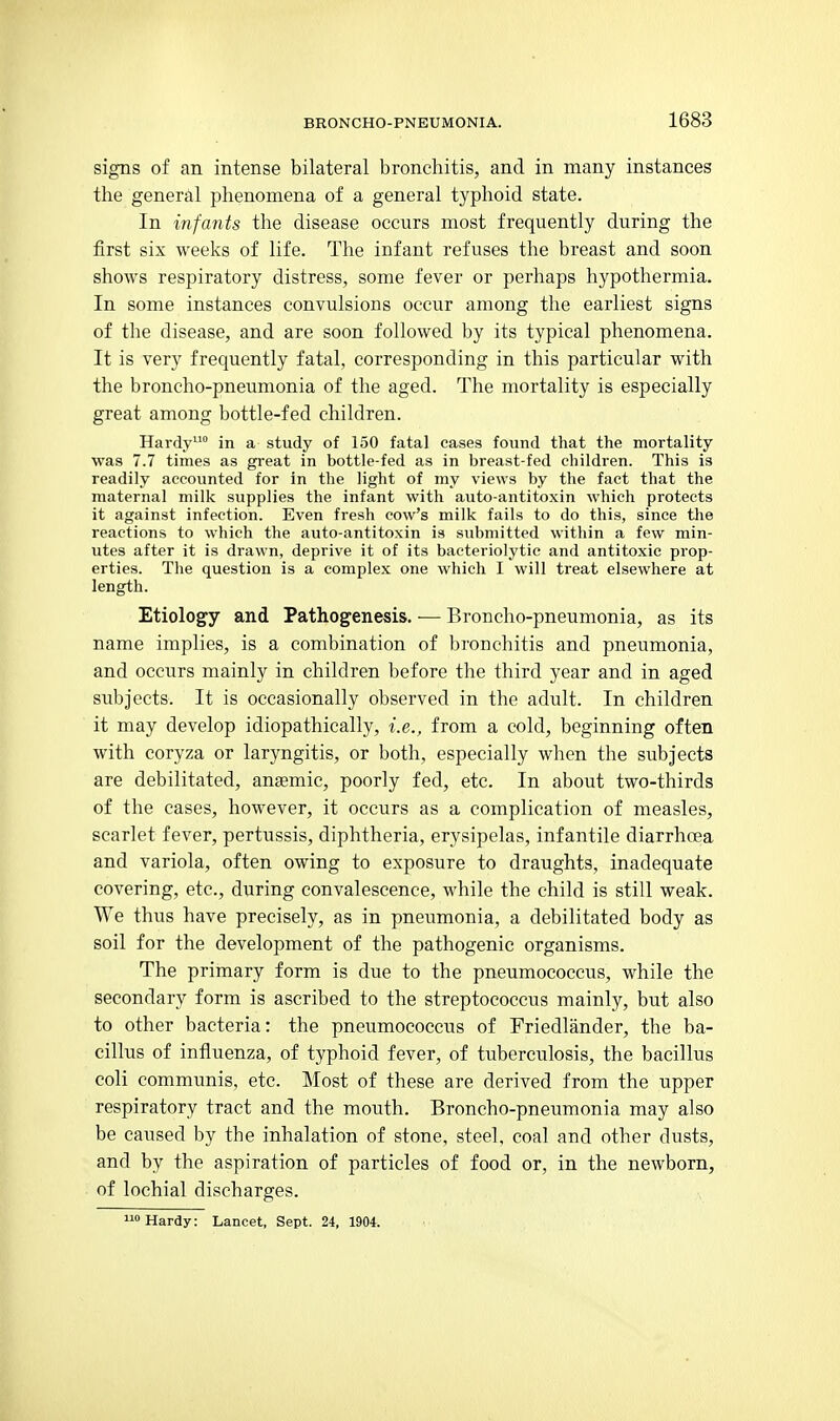 signs of an intense bilateral bronchitis, and in many instances the general phenomena of a general typhoid state. In infants the disease occurs most frequently during the first six weeks of life. The infant refuses the breast and soon shows respiratory distress, some fever or perhaps hypothermia. In some instances convulsions occur among the earliest signs of the disease, and are soon followed by its typical phenomena. It is very frequently fatal, corresponding in this particular with the broncho-pneumonia of the aged. The mortality is especially great among bottle-fed children. Hardy in a study of 150 fatal cases found that the mortality was 7.7 times as great in bottle-fed as in breast-fed children. This is readily accounted for in the light of my views by the fact that the maternal milk supplies the infant with auto-antitoxin which protects it against infection. Even fresh cow's milk fails to do this, since tlie reactions to which the auto-antitoxin is submitted within a few min- utes after it is drawn, deprive it of its bacteriolytic and antitoxic prop- erties. The question is a complex one which I will treat elsewhere at length. Etiology and Pathogenesis. — Broncho-pneumonia, as its name implies, is a combination of bronchitis and pneumonia, and occurs mainly in children before the third year and in aged subjects. It is occasionally observed in the adult. In children it may develop idiopathically, i.e., from a cold, beginning often with coryza or laryngitis, or both, especially when the subjects are debilitated, anaemic, poorly fed, etc. In about two-thirds of the cases, however, it occurs as a complication of measles, scarlet fever, pertussis, diphtheria, erysipelas, infantile diarrhoea and variola, often owing to exposure to draughts, inadequate covering, etc., during convalescence, while the child is still weak. We thus have precisely, as in pneumonia, a debilitated body as soil for the development of the pathogenic organisms. The primary form is due to the pneumococcus, while the secondary form is ascribed to the streptococcus mainly, but also to other bacteria: the pneumococcus of Triedlander, the ba- cillus of influenza, of typhoid fever, of tuberculosis, the bacillus coli communis, etc. Most of these are derived from the upper respiratory tract and the mouth. Broncho-pneumonia may also be caused by the inhalation of stone, steel, coal and other dusts, and by the aspiration of particles of food or, in the newborn, of lochial discharges. Hardy: Lancet, Sept. 24, 1904.