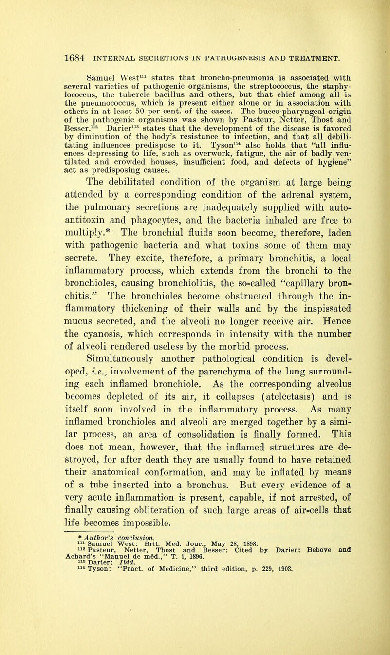 Samuel West- states that broncho-pneumonia is associated with several varieties of pathogenic organisms, the streptococcus, the staphy- lococcus, the tubercle bacillus and others, but that chief among all is the pneumococcus, which is present either alone or in association with others in at least 50 per cent, of the cases. The bucco-pharyngeal origin of the pathogenic organisms was shown by Pasteur, Netter, Thost and Besser.^ Darier' states that the development of the disease is favored by diminution of the body's resistance to infection, and that all debili- tating influences predispose to it. Tyson* also holds that all influ- ences depressing to life, such as overwork, fatigue, the air of badly ven- tilated and crowded houses, insufficient food, and defects of hygiene act as predisposing causes. The debilitated condition of the organism at large being attended by a corresponding condition of the adrenal system, the pulmonary secretions are inadequately supplied with auto- antitoxin and phagocytes, and the bacteria inhaled are free to multiply.* The bronchial fluids soon become, therefore, laden with pathogenic bacteria and what toxins some of them may secrete. They excite, therefore, a primary bronchitis, a local inflammatory process, which extends from the bronchi to the bronchioles, causing bronchiolitis, the so-called capillary bron- chitis. The bronchioles become obstructed through the in- flammatory thickening of their walls and by the inspissated mucus secreted, and the alveoli no longer receive air. Hence the cyanosis, which corresponds in intensity with the number of alveoli rendered useless by the morbid process. Simultaneously another pathological condition is devel- oped, i.e., involvement of the parenchyma of the lung surround- ing each inflamed bronchiole. As the corresponding alveolus becomes depleted of its air, it collapses (atelectasis) and is itself soon involved in the inflammatory process. As many inflamed bronchioles and alveoli are merged together by a simi- lar process, an area of consolidation is finally formed. This does not mean, however, that the inflamed structures are de- stroyed, for after death they are usually found to have retained their anatomical conformation, a;nd may be inflated by means of a tube inserted into a bronchus. But every evidence of a very acute inflammation is present, capable, if not arrested, of finally causing obliteration of such large areas of air-cells that life becomes impossible. • Author's conclusion. Samuel W^est: Brit. Med. Jour., May 28, 1898. 112 Pasteur, Netter, Thost and Besser: Cited by Darier: Bebove and Achard's Manuel de med., T. i, 1896. 3 Darier: Ibid. 1 Tyson: Pract. of Medicine, third edition, p. 229, 1903.