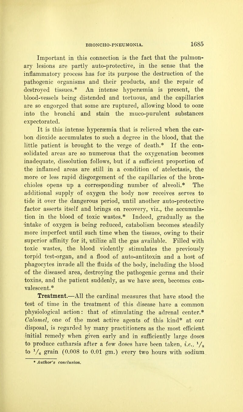 Important in this connection is the fact that the pulmon- ary lesions are partly auto-protective, in the sense that the inflammatory process has for its purpose the destruction of the pathogenic organisms and their products, and the repair of destroyed tissues.* An intense hyperaemia is present, the blood-vessels being distended and tortuous, and the capillaries are so engorged that some are ruptured, allowing blood to ooze into the bronchi and stain the muco-purulent substances expectorated. It is this intense hyperaemia that is relieved when the car- bon dioxide accumulates to such a degree in the blood, that the little patient is brought to the verge of death.* If the con- solidated areas are so numerous that the oxygenation becomes inadequate, dissolution follows, but if a sufficient proportion of the inflamed areas are still in a condition of atelectasis, the more or less rapid disgorgement of the capillaries of the bron- chioles opens up a corresponding number of alveoli.* The additional supply of oxygen the body now receives serves to tide it over the dangerous period, until another auto-protective factor asserts itself and brings on recovery, viz., the accumula- tion in the blood of toxic wastes.* Indeed, gradually as the intake of oxygen is being reduced, catabolism becomes steadily more imperfect until such time when the tissues, owing to their superior affinity for it, utilize all the gas available. Filled with toxic wastes, the blood violently stimulates the previously torpid test-organ, and a flood of auto-antitoxin and a host of phagocytes invade all the fluids of the body, including the blood of the diseased area, destroying the pathogenic germs and their toxins, and the patient suddenly, as we have seen, becomes con- valescent.* Treatment.—All the cardinal measures that have stood the test of time in the treatment of this disease have a common physiological action: that of stimulating the adrenal center.* Calomel, one of the most active agents of this kind* at our disposal, is regarded by many practitioners as the most efficient initial remedy when given early and in sufficiently large doses to produce catharsis after a few doses have been taken, i.e., Vg to V 6 grain (0.008 to 0.01 gm.) every two hours with sodium