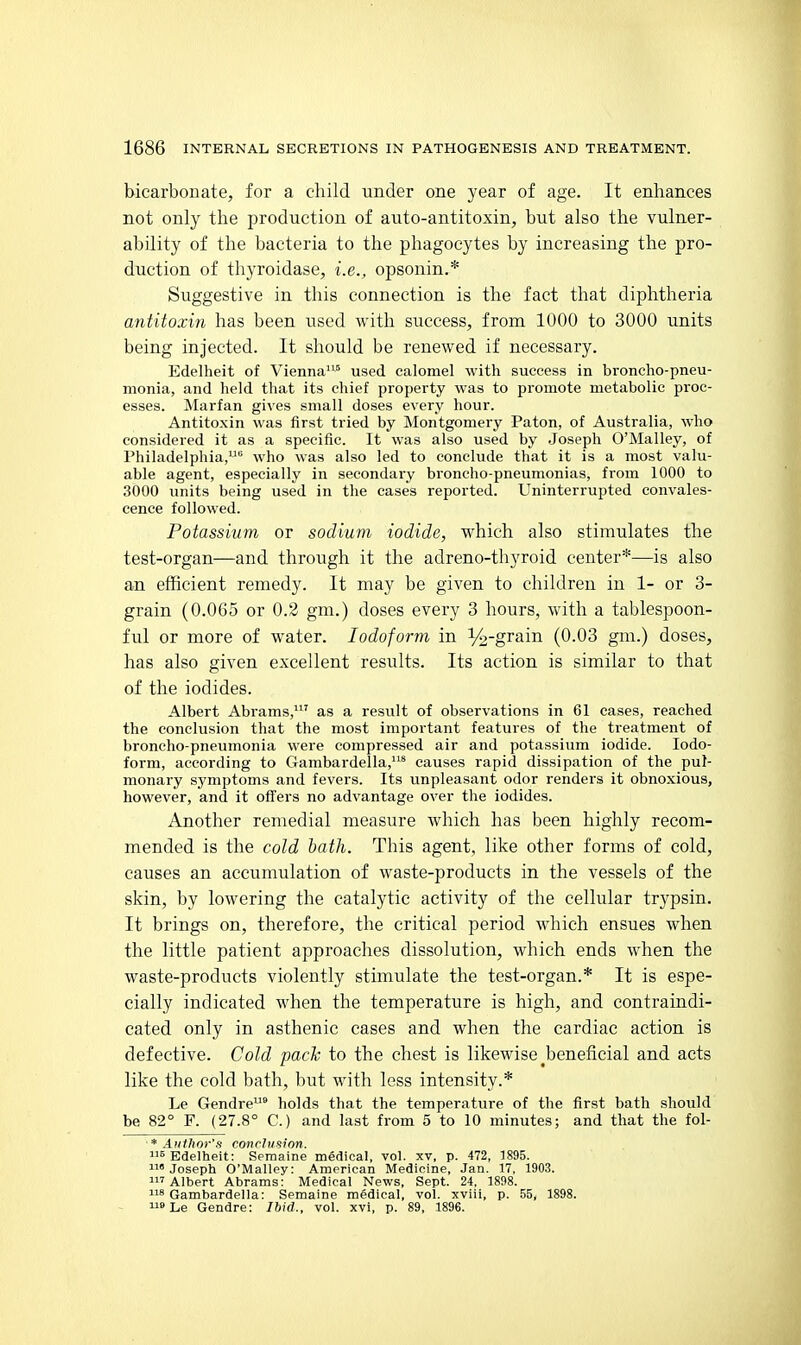 bicarbonate, for a child under one year of age. It enhances not only the production of auto-antitoxin, but also the vulner- ability of the bacteria to the phagocytes by increasing the pro- duction of thyroidase, i.e., opsonin.* Suggestive in this connection is the fact that diphtheria antitoxin has been used with success, from 1000 to 3000 units being injected. It should be renewed if necessary. Edelheit of Vienna'^'* used calomel with success in broncho-pneu- monia, and held that its chief property was to promote metabolic proc- esses. Marfan gives small doses every hour. Antitoxin was first tried by Montgomery Paton, of Australia, who considered it as a specific. It was also used by Joseph O'Malley, of Philadelphia, who was also led to conclude that it is a most valu- able agent, especially in secondary broncho-pneumonias, from 1000 to 3000 units being used in the cases reported. Uninterrupted convales- cence followed. Potassium or sodium iodide, which also stimulates the test-organ—and through it the adreno-thyroid center*—is also an efficient remedy. It may be given to children in 1- or 3- grain (0.065 or 0.2 gm.) doses every 3 hours, with a tablespoon- ful or more of water. Iodoform in V2-grain (0.03 gm.) doses, has also given excellent results. Its action is similar to that of the iodides. Albert Abrams,' as a result of observations in 61 eases, reached the conclusion that the most important features of the treatment of broncho-pneumonia were compressed air and potassium iodide. Iodo- form, according to Gambardella,^ causes rapid dissipation of the pul- monary symptoms and fevers. Its unpleasant odor renders it obnoxious, however, and it offers no advantage over the iodides. Another remedial measure which has been highly recom- mended is the cold hath. This agent, like other forms of cold, causes an accumulation of waste-products in the vessels of the skin, by lowering the catalytic activity of the cellular trypsin. It brings on, therefore, the critical period which ensues when the little patient approaches dissolution, which ends when the waste-products violently stimulate the test-organ.* It is espe- cially indicated when the temperature is high, and contraindi- cated only in asthenic cases and when the cardiac action is defective. Cold pack to the chest is likewise ^beneficial and acts like the cold bath, but with less intensity.* Le Gendre° holds that the temperature of the first bath should be 82° F. (27.8° C.) and last from 5 to 10 minutes; and that the fol- * Author's conrhision. ^Edelheit: Semaine medical, vol. xv, p. 472, 1895. 1 Joseph O'Malley: American Medicine, Jan. 17, 1903. 'Albert Abrams: Medical News, Sept. 24, 1898. Gambardella: Semaine medical, vol. xviii, p. .55, 1898. iLe Gendre: Ibid., vol. xvi, p. 89, 1896.