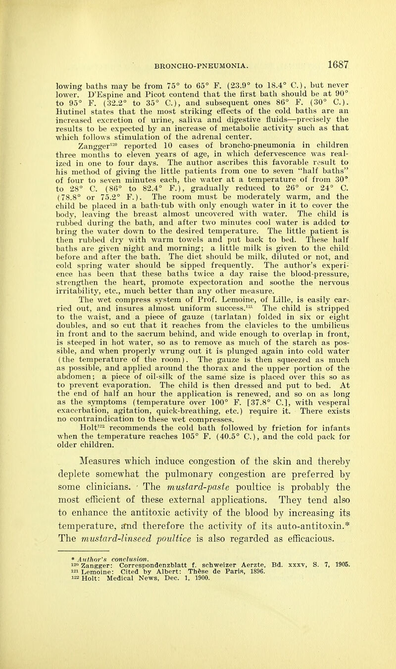 lowing baths may be from 75° to 65° F. (23.9° to 18.4° C), but never lower. D'Espine and Picot contend that the lirst bath should be at 90° to 95° F. (32.2° to 35° C), and subsequent ones 86° F. (30° C). Hutinel states that the most striking effects of the cold baths are an increased excretion of urine, saliva and digestive fluids—precisely the results to be expected by an increase of metabolic activity such as that which follows stimulation of the adrenal center. Zangger reported 10 cases of broncho-pneumonia in children three months to eleven years of age, in which defervescence was real- ized in one to four days. The author ascribes this favorable result to his method of giving the little patients from one to seven half baths of four to seven minutes each, the water at a temperature of from 30° to 28° C. (80° to 82.4° F.), gradually reduced to 26° or 24° C. (78.8° or 75.2° F.). The room must be moderately warm, and the child be placed in a bath-tub with only enough water in it to cover the body, leaving the breast almost uncovered with water. The child is rubbed during the bath, and after two minutes cool water is added to bring the water down to the desired temperature. The little patient is then rubbed dry with warm towels and put back to bed. These half baths are given night and morning; a little milk is given to the child before and after the bath. The diet should be milk, diluted or not, and cold spring water should be sipped frequently. The author's experi- ence has been that these baths twice a day raise the blood-pressure, strengthen the heart, promote expectoration and soothe the nervous irritability, etc., much better than any other measure. The wet compress system of Prof. Lemoine, of Lille, is easily car-, ried out, and insures almost uniform success.^^ The child is stripped to the waist, and a piece of gauze (tarlatan) folded in six or eight doubles, and so cut that it reaches from the clavicles to the umbilicus in front and to the sacrum behind, and wide enough to overlap in front, is steeped in hot water, so as to remove as much of the starch as pos- sible, and when properly wrung out it is plunged again into cold water (the temperature of the room). The gauze is then squeezed as much as possible, and applied around the thorax and the upper portion of the abdomen; a piece of oil-silk of the same size is placed over this so as to prevent evaporation. The child is then dressed and put to bed. At the end of half an hour the application is renewed, and so on as long as the symptoms (temperature over 100° F. [37.8° C], with vesperal exacerbation, agitation, quick-breathing, etc.) require it. There exists no contraindication to these wet compresses. Holt'-- recommends the cold bath followed by friction for infants M-hen the temperature reaches 105° F. (40.5° C), and the cold pack for older children. Measures which induce congestion of the skin and thereby deplete somewhat the pulmonary congestion are preferred by some clinicians. ■ The mustard-paste poultice is probably the most efficient of these external applications. They tend also to enhance the antitoxic activity of the blood by increasing its temperature, ttnd therefore the activity of its auto-antitoxin.* The mustard-Unseed poultice is also regarded as efficacious. * Author's conclusion. 12 Zangger: Correspondenzblatt f. schweizer Aerzte, Bd. xxxv, S. 7, 1905. Lemoine: Cited by Albert: These de Paris, 1896. 122 Holt: Medical News, Dec. 1, 1900.