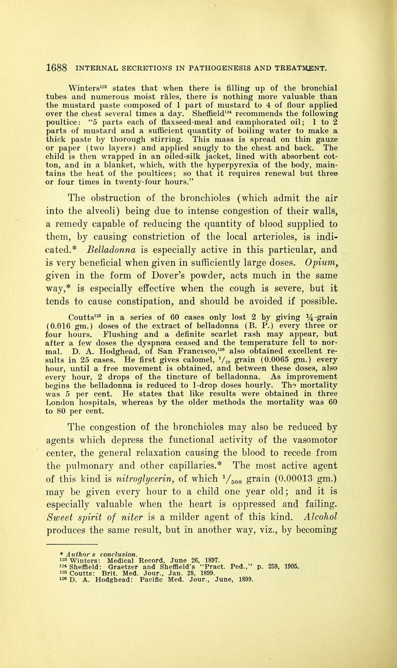 Winters^ states that when there is filling up of the bronchial tubes and numerous moist rales, there is nothing more valuable than the mustard paste composed of 1 part of mustard to 4 of flour applied over the chest several times a day. Sheffield'^ recommends the following poultice: 5 parts each of flaxseed-meal and camphorated oil; 1 to 2 parts of mustard and a sufficient quantity of boiling water to make a thick paste by thorough stirring. This mass is spread on thin gauze or paper (two layers) and applied snugly to the chest and back. The child is then wrapped in an oiled-silk jacket, lined with absorbent cot- ton, and in a blanket, which, with the hyperpyrexia of the body, main- tains the heat of the poultices; so that it requires renewal but three or four times in twenty-four hours. The obstructioii of the bronchioles (which admit the air into the alveoli) being due to intense congestion of their walls, a remedy capable of reducing the quantity of blood supplied to them, by causing constriction of the local arterioles, is indi- cated.* Belladonna is especially active in this particular, and is very beneficial when given in sufficiently large doses. Opium, given in the form of Dover's powder, acts much in the same way,* is especially effective when the cough is severe, but it tends to cause constipation, and should be avoided if possible. Coutts''^ in a series of 60 cases only lost 2 by giving %-grain (0.016 gin.) doses of the extract of belladonna (B. P.) every three or four hours. Flushing and a definite scarlet rash may appear, but after a few doses the dyspnoea ceased and the temperature fell to nor- mal. D. A. Hodghead, of San Francisco, also obtained excellent re- sults in 25 cases. He first gives calomel, ^/i„ grain (0.0065 gm.) every hour, until a free movement is obtained, and between these doses, also every hour, 2 drops of the tincture of belladonna. As improvement begins the belladonna is reduced to 1-drop doses hourly. Th'^ mortality was 5 per cent. He states that like results were obtained in three London hospitals, whereas by the older methods the mortality was 60 to 80 per cent. The congestion of the bronchioles may also be reduced by agents which depress the functional activity of the vasomotor center, the general relaxation causing the blood to recede from the pulmonary and other capillaries.* The most active agent of this kind is nitroglycerin, of which '^/^^o grain (0.00013 gm.) may be given every hour to a child one year old; and it is especially valuable when the heart is oppressed and failing. Sweet spirit of niter is a milder agent of this kind. Alcohol produces the same result, but in another way, viz., by becoming * Author s conclusion. Winters: Medical Record, June 26, 1897. '2* Sheffield: Graetzer and Sheffield's Pract. Ped., p. 259, 1905. Coutts: Brit. Med. Jour., Jan. 28, 1899. D. A. Hodghead: Pacific Med. Jour., June, 1899.