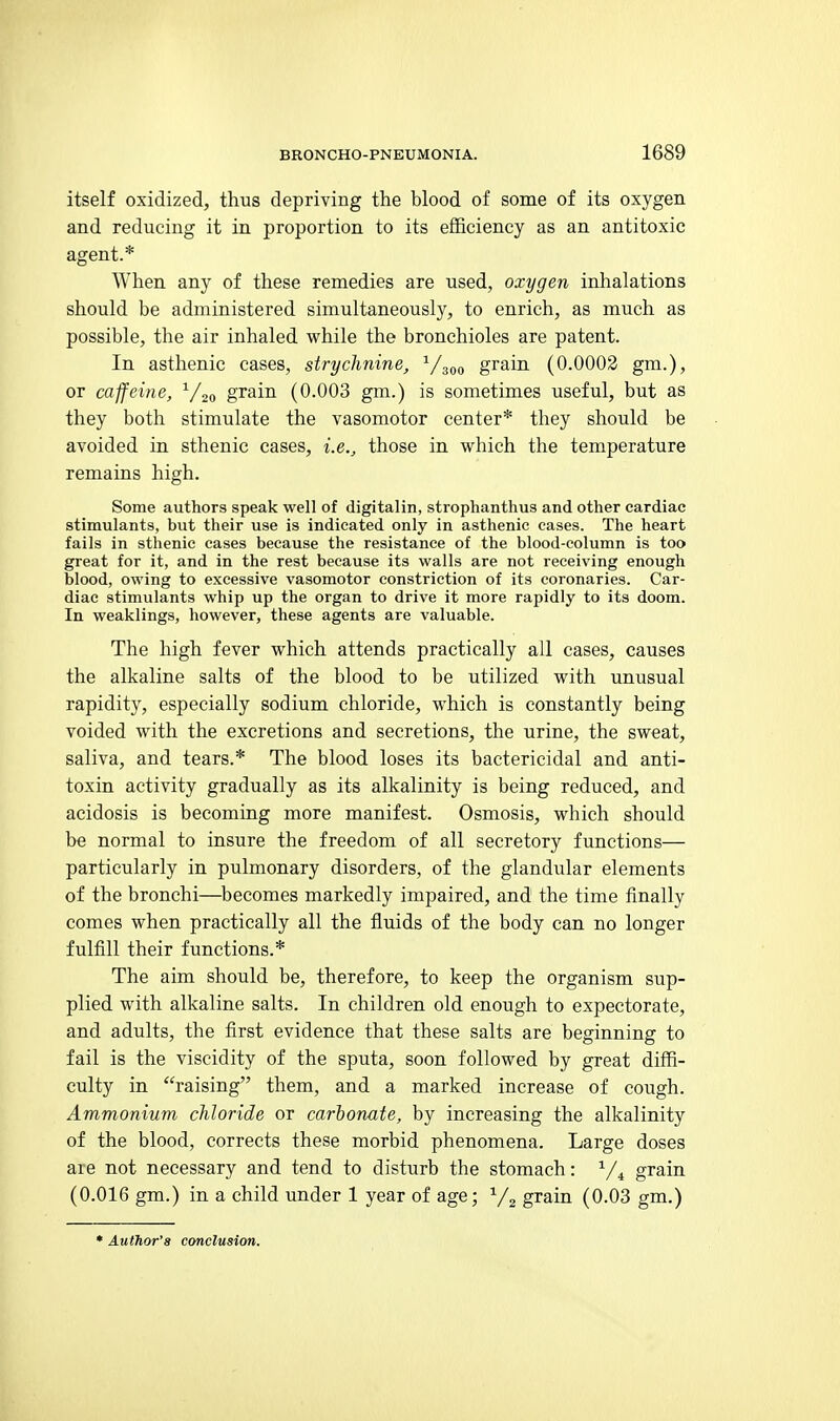 itself oxidized, thus depriving the blood of some of its oxygen and reducing it in proportion to its efficiency as an antitoxic agent.* When any of these remedies are used, oxygen inhalations should be administered simultaneously, to enrich, as much as possible, the air inhaled while the bronchioles are patent. In asthenic cases, strychnine, ^/^oo grain (0.0002 gm.), or caffeine, ^/jo grain (0.003 gm.) is sometimes useful, but as they both stimulate the vasomotor center* they should be avoided in sthenic cases, i.e., those in which the temperature remains high. Some authors speak well of digitalin, strophanthus and other cardiac stimulants, but their use is indicated only in asthenic cases. The heart fails in sthenic cases because the resistance of the blood-column is too great for it, and in the rest because its walls are not receiving enough blood, owing to excessive vasomotor constriction of its eoronaries. Car- diac stimulants whip up the organ to drive it more rapidly to its doom. In weaklings, however, these agents are valuable. The high fever which attends practically all cases, causes the alkaline salts of the blood to be utilized with unusual rapidity, especially sodium chloride, which is constantly being voided with the excretions and secretions, the urine, the sweat, saliva, and tears.* The blood loses its bactericidal and anti- toxin activity gradually as its alkalinity is being reduced, and acidosis is becoming more manifest. Osmosis, which should be normal to insure the freedom of all secretory functions— particularly in pulmonary disorders, of the glandular elements of the bronchi—^becomes markedly impaired, and the time finally comes when practically all the fluids of the body can no longer fulfill their functions.* The aim should be, therefore, to keep the organism sup- plied with alkaline salts. In children old enough to expectorate, and adults, the first evidence that these salts are beginning to fail is the viscidity of the sputa, soon followed by great diffi- culty in raising them, and a marked increase of cough. Ammonium chloride or carbonate, by increasing the alkalinity of the blood, corrects these morbid phenomena. Large doses are not necessary and tend to disturb the stomach: ^/^ grain (0.016 gm.) in a child under 1 year of age; grain (0.03 gm.)