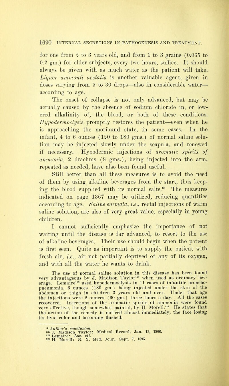 for one from 2 to 3 years old, and from 1 to 3 grains (0.065 to 0.2 gm.) for older subjects, every two hours, suffice. It should always be given with as much water as the patient will take. Liquor ammonii acetatis is another valuable agent, given in doses varying from 5 to 30 drops—also in considerable water— according to age. The onset of collapse is not only advanced, but may be actually caused by the absence of sodium chloride in, or low- ered alkalinity of, the blood, or both of these conditions. Hi/podermoclysis promptly restores the patient—even when he is approaching the moribund state, in some cases. In the infant, 4 to 6 ounces (120 to 180 gms.) of normal saline solu- tion may be injected slowly under the scapula, and renewed if necessary. Hypodermic injections of aromatic spirits of ammonia, 2 drachms (8 gms.), being injected into the arm, repeated as needed, have also been found useful. Still better than all these measures is to avoid the need of them by using alkaline beverages from the start, thus keep- ing the blood supplied with its normal salts.* The measures indicated on page 1367 may be utilized, reducing quantities according to age. Saline enemata, i.e., rectal injections of warm saline solution, are also of very great value, especially in young children. I cannot sufficiently emphasize the importance of not waiting until the disease is far advanced, to resort to the use of alkaline beverages. Their use should begin when the patient is first seen. Quite as important is to supply the patient with fresh air, i.e., air not partially deprived of any of its oxygen, and with all the water he wants to drink. The use of normal saline solution in this disease has been found very advantageous by J. Madison Taylor'-'' when used as ordinary bev- erage. Lemaire'-^ used hypodermoelysis in 11 cases of infantile broncho- pneumonia, 6 ounces (180 gm.) being injected under the skin of the abdomen or thigh in children 3 years old and over. Under that age the injections were 2 ounces (60 gm.) three times a day. All the cases recovered. Injections of the aromatic spirits of ammonia were found very effective, though somewhat painful, by H. Morell.'- He states that the action of the remedy is noticed almost immediately, the face losing its livid color and becoming flushed. * Author's ronchifiion. 127 J. Madison Taylor: Medical Record, Jan. 13, 1906. i28Lemaire: Lor. rit. i2»H. Morell: N. Y. Med. Jour., Sept. 7, 1895.