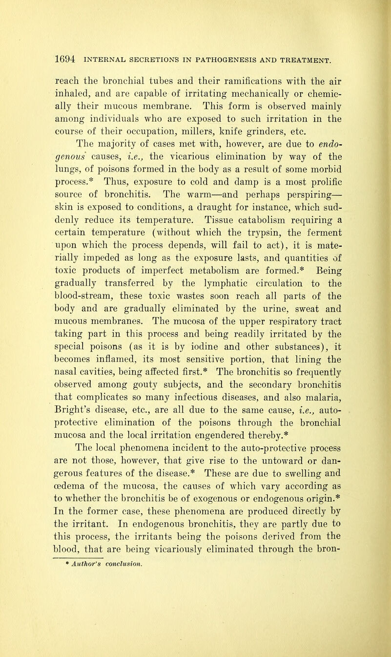 reach the bronchial tubes and their ramifications with the air inhaled, and are capable of irritating mechanically or chemic- ally their mucous membrane. This form is observed mainly among individuals who are exposed to such irritation in the course of their occupation, millers, knife grinders, etc. The majority of cases met with, however, are due to endo- genous causes, i.e., the vicarious elimination by way of the lungs, of poisons formed in the body as a result of some morbid process.* Thus, exposure to cold and damp is a most prolific source of bronchitis. The warm—and perhaps perspiring— skin is exposed to conditions, a draught for instance, which sud- denly reduce its temperature. Tissue catabolism requiring a certain temperature (without which the trypsin, the ferment Upon which the process depends, will fail to act), it is mate- rially impeded as long as the exposure lasts, and quantities of toxic products of imperfect metabolism are formed.* Being gradually transferred by the lymphatic circulation to the blood-stream, these toxic wastes soon reach all parts of the body and are gradually eliminated by the urine, sweat and mucous membranes. The mucosa of the upper respiratory tract taking part in this process and being readily irritated by the special poisons (as it is by iodine and other substances), it becomes inflamed, its most sensitive portion, that lining the nasal cavities, being affected first.* The bronchitis so frequently observed among gouty subjects, and the secondary bronchitis that complicates so many infectious diseases, and also malaria, Bright's disease, etc., are all due to the same cause, i.e., auto- protective elimination of the poisons through the bronchial mucosa and the local irritation engendered thereby.* The local phenomena incident to the auto-protective process are not those, however, that give rise to the untoward or dan- gerous features of the disease.* These are due to swelling and oedema of the mucosa, the causes of which vary according as to whether the bronchitis be of exogenous or endogenous origin.* In the former case, these phenomena are produced directly by the irritant. In endogenous bronchitis, they are partly due to this process, the irritants being the poisons derived from the blood, that are being vicariously eliminated through the bron-