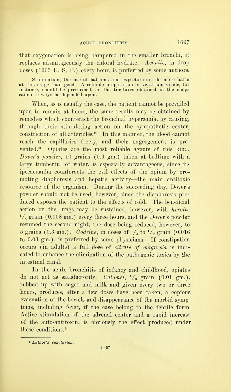 that oxygenation is being hampered in the smaller bronchi, it replaces advantageously the chloral hydrate. Aconite, in drop doses (1905 U. S. P.) every hour, is preferred by some authors. Stimulation, the use of balsams and expectorants, do more harm at this stage than good. A reliable preparation of veratrum viride, for instance, should be prescribed, as the tinctures obtained in the shops cannot always be depended upon. When, as is usually the case, the patient cannot be prevailed upon to remain at home, the same results may be obtained by remedies which counteract the bronchial hyperaemia, by causing, through their stimulating action on the sympathetic center, constriction of all arterioles.* In this manner, the blood cannot reach the capillaries freely, and their engorgement is pre- vented.* Opiates are the most reliable agents of this kind. Dover's poivder, 10 grains (0.6 gm.) taken at bedtime with a large tumberful of water, is especially advantageous, since its ipecacuanha counteracts the evil effects of the opium by pro- moting diaphoresis and hepatic activity—the main antitoxic resource of the organism. During the succeeding day, Dover^s powder should not be used, however, since the diaphoresis pro- duced exposes the patient to the effects of cold. The beneficial action on the lungs may be sustained, however, with heroin, Vg grain (0.008 gm.) every three hours, and the Dover's powder resumed the second night, the dose being reduced, however, to 5 grains (0.3 gm.). Codeine, in doses of V4 to Vo grain (0.016 to 0.03 gm.), is preferred by some physicians. If constipation occurs (in adults) a full dose of citrate of magnesia is indi- cated to enhance the elimination of the pathogenic toxics by the intestinal canal. In the acute bronchitis of infancy and childhood, opiates do not act as satisfactorily. Calomel, Vg grain (0.01 gm.), rubbed up with sugar and milk and given every two or three hours, produces, after a few doses have been taken, a copious evacuation of the bowels and disappearance of the morbid symp toms, including fever, if the case belong to the febrile form Active stimulation of the adrenal center and a rapid increase of the auto-antitoxin, is obviously the effect produced under these conditions.* * Author's conclusion. 2—57