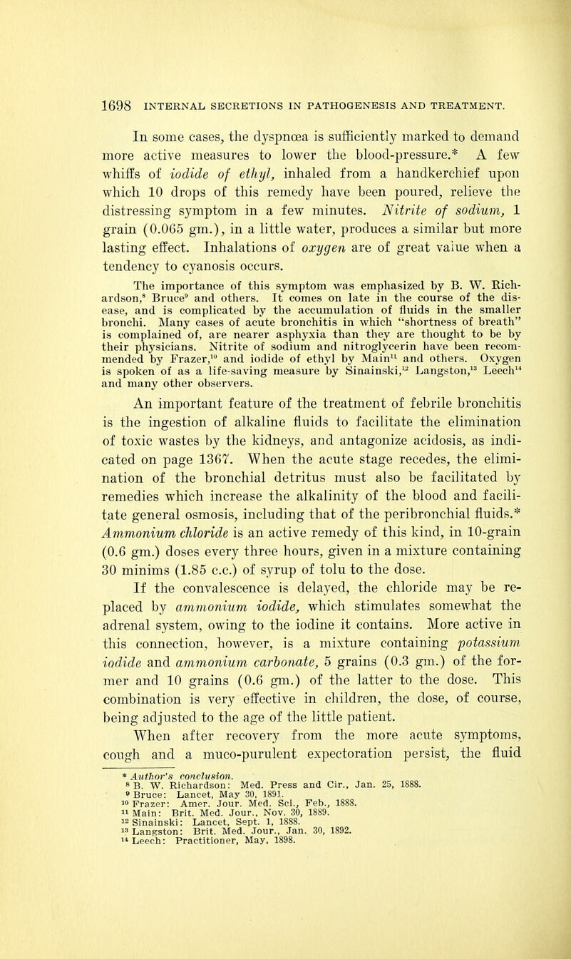 In some cases, the dyspnoea is sufficiently marked to demand more active measures to lower the blood-pressure.* A few whiffs of iodide of ethyl, inhaled from a handkerchief upon which 10 drops of this remedy have been poured, relieve the distressing symptom in a few minutes. Nitrite of sodium, 1 grain (0.065 gm.), in a little water, produces a similar but more lasting effect. Inhalations of oxygen are of great value when a tendency to cyanosis occurs. The importance of this symptom was emphasized by B. W. Rich- ardson,' Bruce and others. It comes on late in the course of the dis- ease, and is complicated by the accumulation of fluids in the smaller bronchi. Many cases of acute bronchitis in which 'shortness of breath is complained of, are nearer asphyxia than they are thought to be by their physicians. Nitrite of sodium and nitroglycerin have been recom- mended by Frazer,' and iodide of ethyl by Main'^ and others. Oxygen is spoken of as a life-saving measure by Sinainski,'- Langston, Leech and many other observers. An important feature of the treatment of febrile bronchitis is the ingestion of alkaline fluids to facilitate the elimination of toxic wastes by the kidneys, and antagonize acidosis, as indi- cated on page 1367. When the acute stage recedes, the elimi- nation of the bronchial detritus must also be facilitated by remedies which increase the alkalinity of the blood and facili- tate general osmosis, including that of the peribronchial fluids.* Ammonium chloride is an active remedy of this kind, in 10-grain (0.6 gm.) doses every three hours, given in a mixture containing 30 minims (1.85 c.c.) of syrup of tolu to the dose. If the convalescence is delayed, the chloride may be re- placed by ammonium iodide, which stimulates somewhat the adrenal system, owing to the iodine it contains. More active in this connection, however, is a mixture containing potassium, iodide and ammonium carbonate, 5 grains (0.3 gm.) of the for- mer and 10 grains (0.6 gm.) of the latter to the dose. This combination is very effective in children, the dose, of course, being adjusted to the age of the little patient. When after recovery from the more acute symptoms, cough and a muco-purulent expectoration persist, the fluid * Author's conclvsion. 8 B. W. Richardson: Med. Press and Cir., Jan. 25, 1888. 9 Bruce: Lancet, May 30. 1891. 1° Frazer: Amer. Jour. Med. Sci., Feb., 1888. Main: Brit. Med. Jour., Nov. 30, 1889. i2Sinainski: Lancet, Sept. 1, 1888. Langston: Brit. Med. Jour., Jan. 30, 1892. Leech: Practitioner, May, 1898.