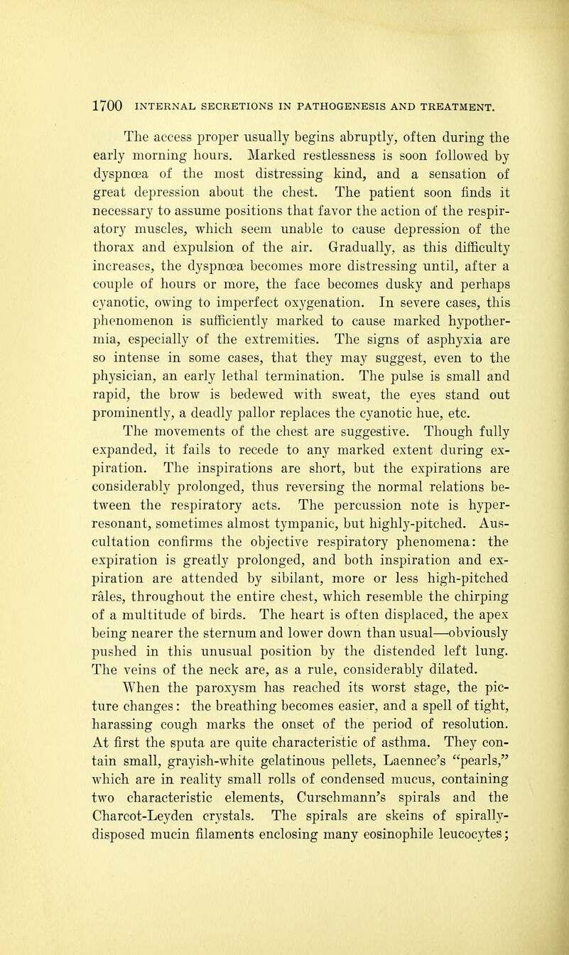 The access projjer usually begins abruptly, often during the early morning hours. Marked restlessness is soon followed by dyspnoea of the most distressing kuid, and a sensation of great depression about the chest. The patient soon finds it necessary to assume positions that favor the action of the respir- atory muscles, which seem unable to cause depression of the thorax and expulsion of the air. Gradually, as this difficulty increases, the dyspnoea becomes more distressing until, after a couple of hours or more, the face becomes dusky and perhaps cyanotic, owing to imperfect oxygenation. In severe cases, this phenomenon is sufficiently marked to cause marked hypother- mia, especially of the extremities. The signs of asphyxia are so intense in some cases, that they may suggest, even to the physician, an early lethal termination. The pulse is small and rapid, the brow is bedewed with sweat, the eyes stand out prominently, a deadly pallor replaces the cyanotic hue, etc. The movements of the chest are suggestive. Though fully expanded, it fails to recede to any marked extent during ex- piration. The inspirations are short, but the expirations are considerably prolonged, thus reversing the normal relations be- tween the respiratory acts. The percussion note is hyper- resonant, sometimes almost tympanic, but highly-pitched. Aus- cultation confirms the objective respiratory phenomena: the expiration is greatly prolonged, and both inspiration and ex- piration are attended by sibilant, more or less high-pitched rales, throughout the entire chest, which resemble the chirping of a multitude of birds. The heart is often displaced, the apex being nearer the sternum and lower down than usual—obviously pushed in this unusual position by the distended left lung. The veins of the neck are, as a rule, considerably dilated. When the paroxysm has reached its worst stage, the pic- ture changes: the breathing becomes easier, and a spell of tight, harassing cough marks the onset of the period of resolution. At first the sputa are quite characteristic of asthma. They con- tain small, grayish-white gelatinous pellets, Laennec's pearls, which are in reality small rolls of condensed mucus, containing two characteristic elements, Curschmann's spirals and the Charcot-Leyden crystals. The spirals are skeins of spirally- disposed mucin filaments enclosing many eosinophile leucocytes;