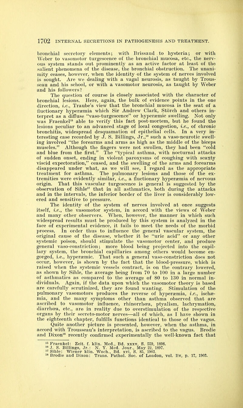 bronchial secretory elements; with Brissaud to hysteria; or with Weber to vasomotor turgescenee of the bronchial mucosa, etc., the nerv- ous system stands out prominently as an active factor at least of the salient phenomena of the disease, the bronchial obstruction. The unani- mity ceases, however, when the identity of the system of nerves involved is sought. Are we dealing with a vagal neurosis, as taught by Trous- seau and his school, or with a vasomotor neurosis, as taught by Weber and his followers? The question of course is closely associated with the character of bronchial lesions. Here, again, the bulk of evidence points in the one direction, i.e., Traube's view that the bronchial mucosa is the seat of a fiuctionary hyperaemia which Sir Andrew Clark, Storch and others in- terpret as a diffuse vaso-turgeseence or hypersemic swelling. Not only was FraenkeP^ able to verify this fact post-mortem, but he found the lesions peculiar to an advanced stage of local congestion, i.e., of chronic bronchitis, widespread desquamation of epithelial cells. In a very in- teresting ease recorded by J. S. Billings, Jr.,^ such a vaso-neurotic swell- ing involved the forearms and arms as high as the middle of the biceps muscles. Although the fingers were not swollen, they had been cold and blue from the first. The typical asthma, with nocturnal attacks of sudden onset, ending in violent paroxysms of coughing with scanty viscid expectoration, ceased, and the swelling of the arms and forearms disappeared under what, as we will see, I regard as the appropriate treatment for asthma. The pulmonary lesions and those of the ex- tremities were evidently similar, i.e., a fiuctionary hypersemia of nervous origin. That this vascular turgescenee is general is suggested by the observation of Sihle that in all asthmatics, both during the attacks and in the intervals, the inferior border of the liver is considerably low- ered and sensitive to pressure. The identity of the system of nerves involved at once suggests itself, i.e., the vasomotor system, in accord with the views of Weber and many other observers. When, however, the manner in which such widespread results must be produced by this system is analyzed in the face of experimental evidence, it fails to meet the needs of the morbid process. In order thus to influence the general vascular system, the original cause of the disease, whether it be uric acid or any other systemic poison, should stimulate the vasomotor center, and produce general vaso-eonstriction; more blood being projected into the capil- lary system, the bronchial capillaries among others would become en- gorged, i.e., hypersEmic. That such a general vaso-constriction does not occur, however, is shown by the fact that the blood-pressui-e, which is raised when the systemic vessels contract, is on the contrary lowered, as shown by Sihle, the average being from 70 to 100 in a large number of asthmatics as compared to the average of 80 to 130 in normal in- dividuals. Again, if the data upon which the vasomotor theory is based are carefully scrutinized, they are found wanting. Stimulation of the pulmonary vasomotors produces the reverse of hypersemia, i.e., isehse- mia, and the many symptoms other than asthma observed that are ascribed to vasomotor influence, rhinorrhoea, ptyalism, lachrymation, diarrhoea, etc., are in reality due to overstimulation of the respective organs by their secreto-motor nerves—all of which, as I have shown in the eighteenth chapter, fulfills functions identical to those of the vagus. Quite another picture is presented, however, when the asthma, in accord with Trousseau's interpretation, is ascribed to the vagus. Brodie and Dixon'* recently confirmed experimentally the well-known fact that '^Praenkel: Zeit. f. klin. Med., Bd. xxxv, S. 559, 1898. J. S. Billings, Jr.: N. Y. Med. Jour., May 22, 1897.  Sihle: Wiener klin. Woch., Bd. xvi, S. 85, 1903. Brodie and Dixon: Trans. Pathol. Soc. of London, vol. liv, p. 17, 1903.