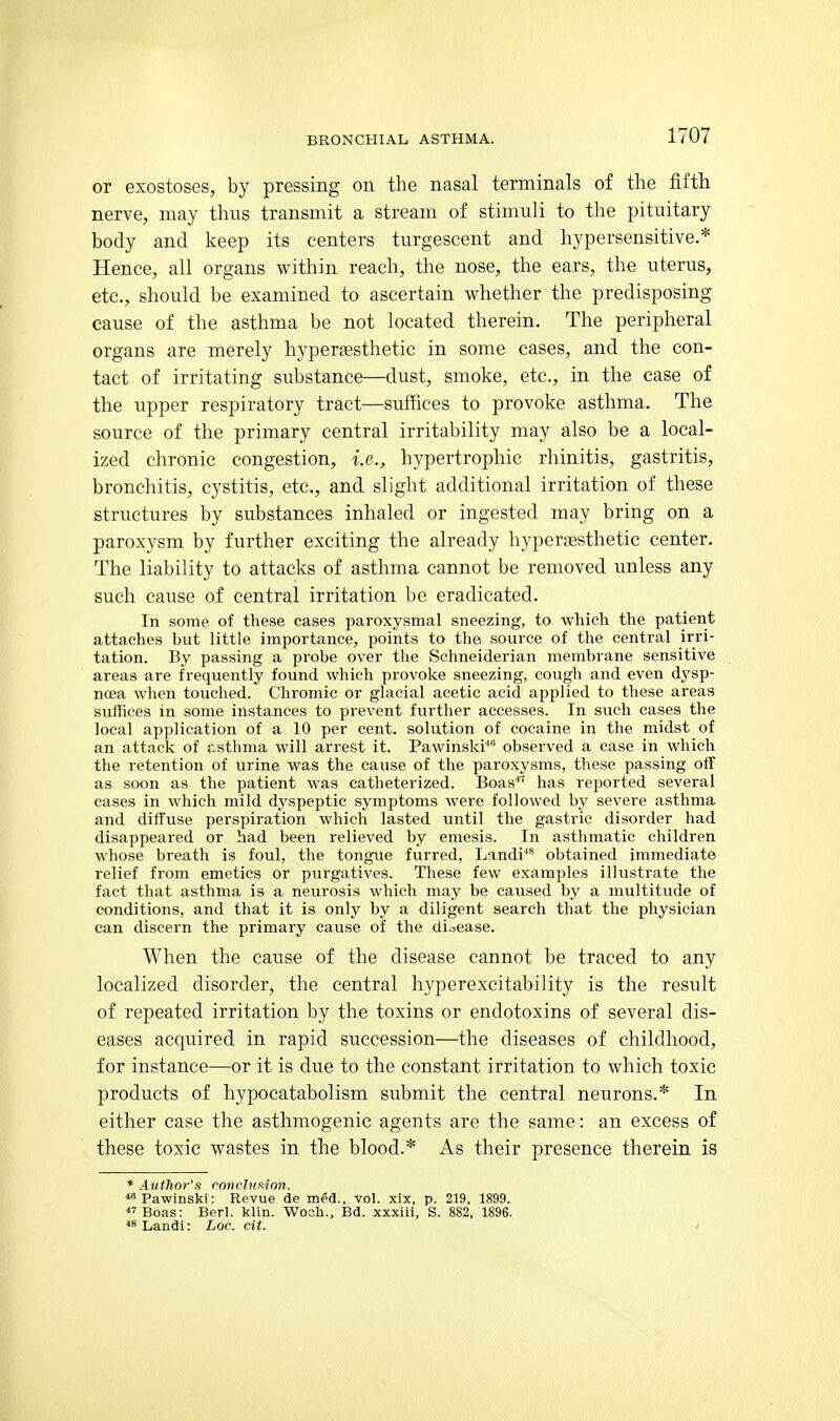 or exostoses, by pressing on the nasal terminals of the fifth nerve, may thus transmit a stream of stimuli to the pituitary body and keep its centers turgescent and hypersensitive.* Hence, all organs within reach, the nose, the ears, the uterus, etc., should be examined to ascertain whether the predisposing cause of the asthma be not located therein. The peripheral organs are merely hypersesthetic in some cases, and the con- tact of irritating substance—dust, smoke, etc., in the case of the upper respiratory tract—suffices to provoke asthma. The source of the primary central irritability may also be a local- ized chronic congestion, i.e., hypertrophic rhinitis, gastritis, bronchitis, cystitis, etc., and slight additional irritation of these structures by substances inhaled or ingested may bring on a paroxysm by further exciting the already hyperaesthetic center. The liability to attacks of asthma cannot be removed unless any such cause of central irritation be eradicated. In some of these cases paroxysmal sneezing, to which the patient attaches but little importance, points to the source of the central irri- tation. By passing a probe over the Schneiderian membrane sensitive areas are frequently found which provoke sneezing, cough and even dysp- ncBa when touched. Chromic or glacial acetic acid applied to these areas suffices in some instances to prevent further accesses. In such cases the local application of a 10 per cent, solution of cocaine in the midst of an attack of asthma will arrest it. Pawinski'' observed a case in which the retention of urine was the cause of the paroxysms, these passing off as soon as the patient was eatheterized. Boas*' has reported several cases in which mild dyspeptic symptoms were followed by severe asthma and diffuse perspiration which lasted until the gastric disorder had disappeared or had been relieved by emesis. In asthmatic children whose breath is foul, the tongue furred, Landi'* obtained immediate relief from emetics or purgatives. These few examples illustrate the fact that asthma is a neurosis which may be caused by a multitude of conditions, and that it is only by a diligent search that the physician can discern the primary cause of the disease. When the cause of the disease cannot be traced to any localized disorder, the central hyperexcitability is the result of repeated irritation by the toxins or endotoxins of several dis- eases acquired in rapid succession—the diseases of childhood, for instance—or it is due to the constant irritation to which toxic products of hypocatabolism submit the central neurons.* In either case the asthmogenic agents are the same: an excess of these toxic wastes in the blood.* As their presence therein is * Author's rnncluftinn. Pawinski: Revue de med., vol. xix, p. 219, 1899. *' Boas: Berl. klin. W^ocb., Bd. xxxiii, S. 882, 1896. *8 Landi: hoc. cit. i