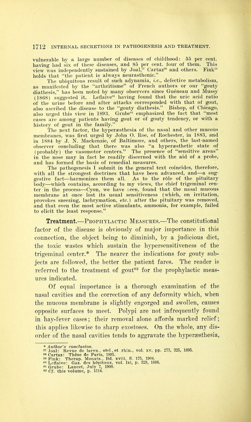 vulnerable by a large number of diseases of childhood: 55 per cent, having had six of these diseases, and 85 per cent, four of them. This view was independently sustained by Joal, Cartaz^* and others. Fink' holds that the patient is always neurasthenic. Tlie ubiquitous result of such adynamia, i.e., defective metabolism, as manifested by the arthritisme of French authors or our gouty diathesis, has been noted by many observers since Gueneau and Mussy (1868) suggested it. Leflaive having found that the uric acid ratio of the urine before and after attacks corresponded with that of gout, also ascribed the disease to the gouty diathesis. Bishop, of Chicago, also urged this view in 1893. Grube^ emphasized the fact that most cases are among patients having gout or of gouty tendency, or with a history of gout in the family. The next factor, the hyperaesthesia of the nasal and other mucous membranes, was first urged by John O. Roe, of Rochester, in 1883, and in 1884 by J. N. Mackenzie, of Baltimore, and others, the last-named observer concluding that there was also a hypersesthetie state of (probably) the vasomotor centers. The presence of sensitive areas in the nose may in fact be readily discerned with the aid of a probe, and has formed the basis of remedial measures. The pathogenesis I submit in the general text coincides, therefore, with all the strongest doctrines that have been advanced, and—a sug- gestive fact—harmonizes them all. As to the role of the pituitary body—which contains, according to my views, the chief trigeminal cen- ter in the process—Cyon, we have ceen, found that the nasal mucous membrane at once lost its usual sensitiveness (which, on irritation, provokes sneezing, lachrymation, etc.) after the pituitary was removed, and that even the most active stimulants, ammonia, for example, failed to elicit the least response. Treatment.—Prophylactic Measures.—The constitutional factor of the disease is obviously of major importance in this connection, the object being to diminish, by a judicious diet, the toxic wastes which sustain the hypersensitiveness of the trigeminal center.* The nearer the indications for gouty sub- jects are followed, the better the patient fares. The reader is referred to the treatment of gout^^ for the prophylactic meas- ures indicated. Of equal importance is a thorough examination of the nasal cavities and the correction of any deformity which, when the mucous membrane is slightly engorged and swollen, causes opposite surfaces to meet. Polypi are not infrequently found in hay-fever cases; their removal alone affords marked relief; this applies likewise to sharp exostoses. On the whole, any dis- order of the nasal cavities tends to aggravate the hyperaesthesia, * Author's conclusion.  Joal: Revue de larvn., otol., et rhin., vol. xv, pp. 273, 325, 1895. Cartaz: Thgse de Paris, 1895. Fink: Therap. Monats., Bd. xviii. S. 175, 1904. <> Leflaive: Gaz. des hopitaiix, vol. Ixi, p. 329, 1888. 8^ Grube: Lancet, July 7, 1900. 2 Cf. this volume, p. 1514.