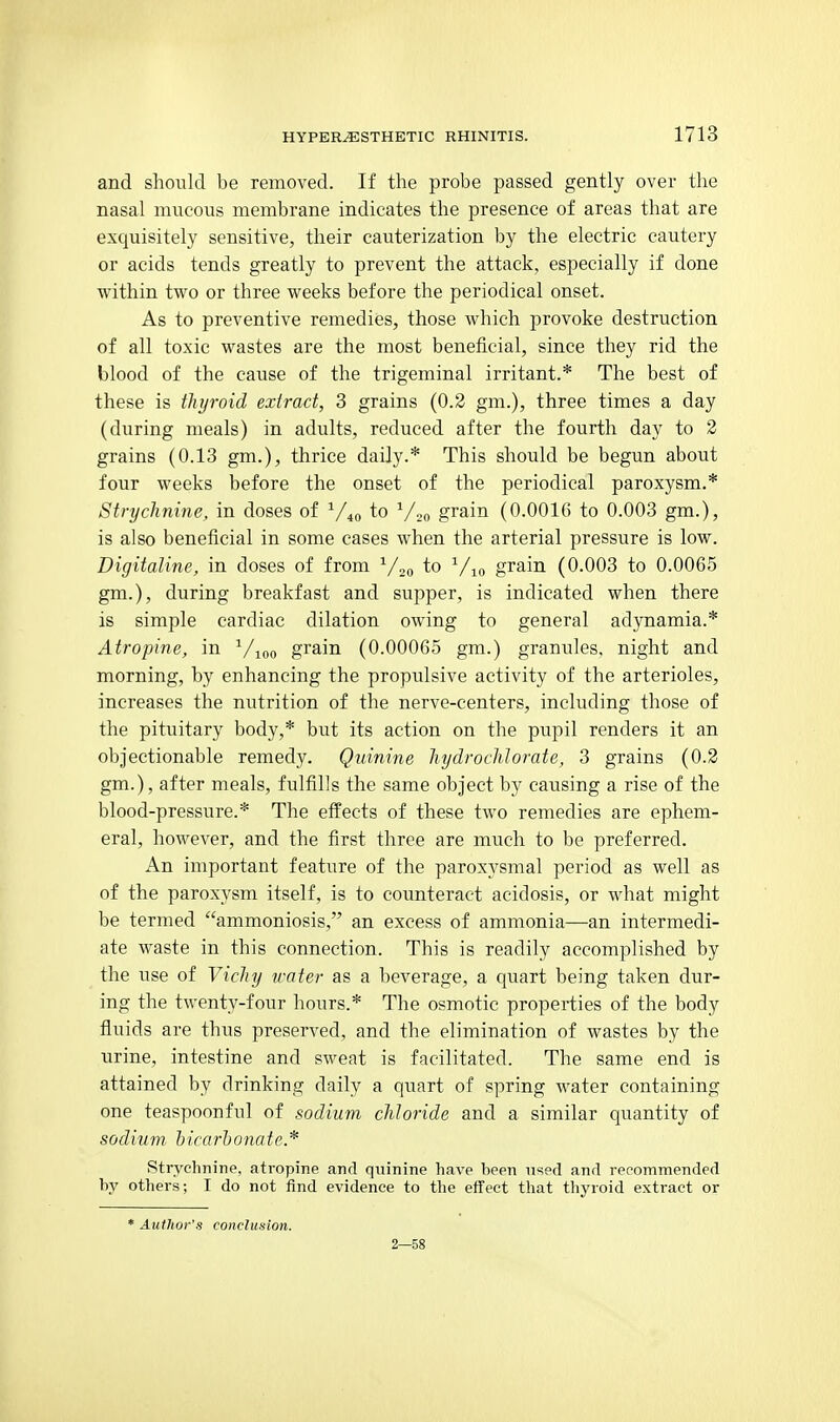 and should be removed. If the probe passed gently over the nasal mucous membrane indicates the presence of areas that are exquisitely sensitive, their cauterization by the electric cautery or acids tends greatly to prevent the attack, especially if done within two or three weeks before the periodical onset. As to preventive remedies, those which provoke destruction of all toxic wastes are the most beneficial, since they rid the blood of the cause of the trigeminal irritant.* The best of these is thyroid extract, 3 grains (0.2 gm.), three times a day (during meals) in adults, reduced after the fourth day to 2 grains (0.13 gm.), thrice daily.* This should be begun about four weeks before the onset of the periodical paroxysm.* Strychnine, in doses of ^/4o to V20 grain (0.0016 to 0.003 gm.), is also beneficial in some cases when the arterial pressure is low. Digitaline, in doses of from ^/.,„ to Via grain (0.003 to 0.0065 gm.), during breakfast and supper, is indicated when there is simple cardiac dilation owing to general adynamia.* Atropine, in Vjoo grain (0.00065 gm.) granules, night and morning, by enhancing the propulsive activity of the arterioles, increases the nutrition of the nerve-centers, including those of the pituitary body,* but its action on the pupil renders it an objectionable remedy. Quinine hydrochlorate, 3 grains (0.2 gm.), after meals, fulfills the same object by causing a rise of the blood-pressure.* The effects of these two remedies are ephem- eral, however, and the first three are much to be preferred. An important feature of the paroxysmal period as well as of the paroxysm itself, is to counteract acidosis, or what might be termed ammoniosis, an excess of ammonia—an intermedi- ate waste in this connection. This is readily accomplished by the use of Vichy water as a beverage, a quart being taken dur- ing the twenty-four hours.* The osmotic properties of the body fluids are thus preserved, and the elimination of wastes by the urine, intestine and sweat is facilitated. The same end is attained by drinking daily a quart of spring water containing one teaspoonful of sodium chloride and a similar quantity of sodium biearhonate* Strychnine, atropine and quinine have heen used and repommended by others; I do not find evidence to the effect that thyroid extract or * Aulhor's conclusion. 2—58