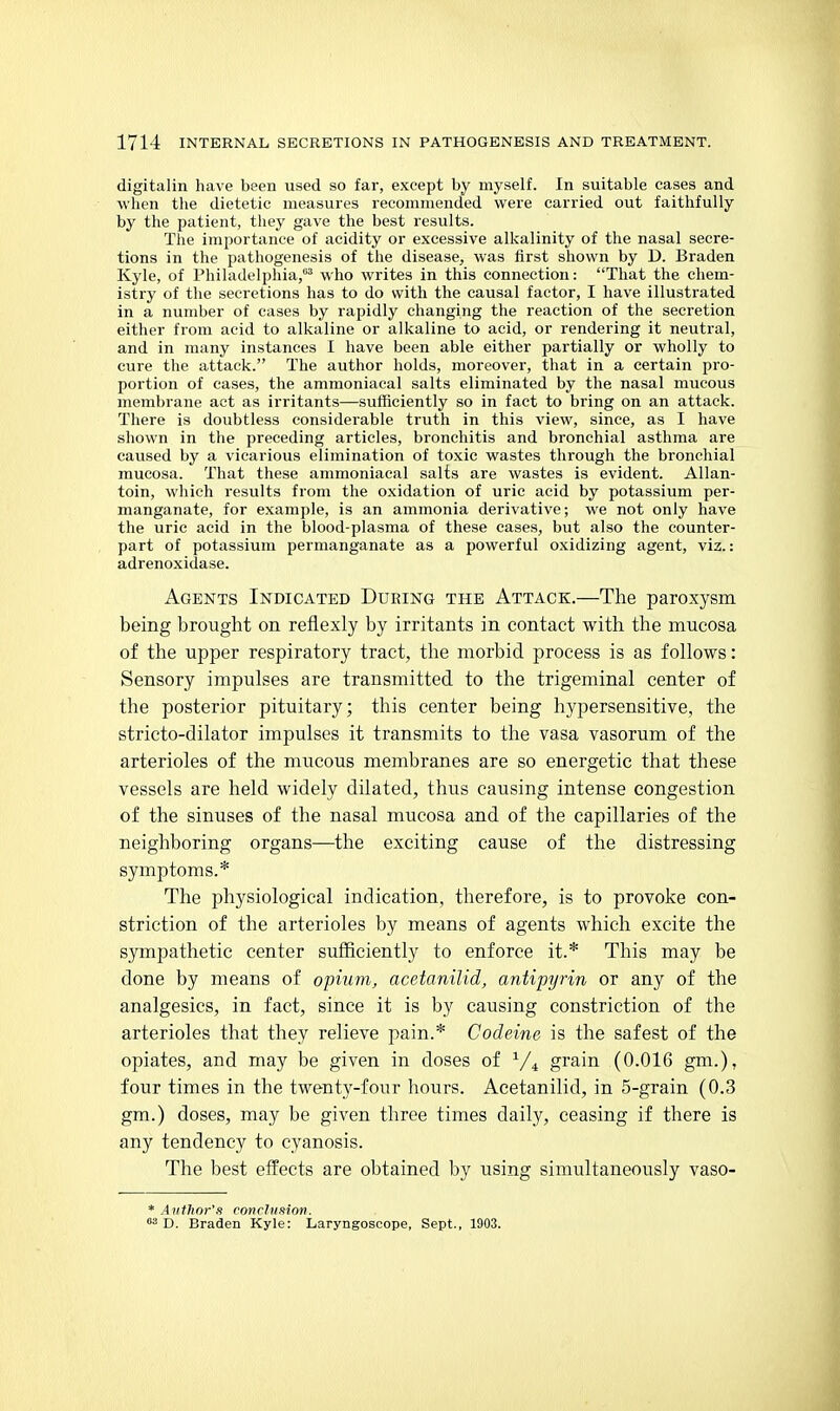 digitalin have been used so far, except by myself. In suitable cases and when the dietetic measures recommended were carried out faithfully by the patient, tliey gave the best results. The importance of acidity or excessive alkalinity of the nasal secre- tions in the pathogenesis of the disease^ was first shown by D. Braden Kyle, of Philadelphia,'' who writes in this connection: That the chem- istry of the secretions has to do with the causal factor, I have illustrated in a number of cases by rapidly changing the reaction of the secretion either from acid to alkaline or alkaline to acid, or rendering it neutral, and in many instances I have been able either partially or wholly to cure the attack. The author holds, moreover, that in a certain pro- portion of cases, the ammoniacal salts eliminated by the nasal mucous membrane act as irritants—sufficiently so in fact to bring on an attack. There is doubtless considerable truth in this view, since, as I have shown in the preceding articles, bronchitis and bronchial asthma are caused by a vicarious elimination of toxic wastes through the bronchial mucosa. That these ammoniacal salts are wastes is evident. Allan- toin, which results from the oxidation of uric acid by potassium per- manganate, for example, is an ammonia derivative; we not only have the uric acid in the blood-plasma of these cases, but also the counter- part of potassium permanganate as a powerful oxidizing agent, viz.: adrenoxidase. Agents Indicated During the Attack.—The paroxysm being brought on refiexly by irritants in contact with the mucosa of the upper respiratory tract, tlie morbid process is as follows: Sensory impulses are transmitted to the trigeminal center of the posterior pituitary; this center being hypersensitive, the stricto-dilator impulses it transmits to the vasa vasorum of the arterioles of the mucous membranes are so energetic that these vessels are held widely dilated, thus causing intense congestion of the sinuses of the nasal mucosa and of the capillaries of the neighboring organs—the exciting cause of the distressing symptoms.* The physiological indication, therefore, is to provoke con- striction of the arterioles by means of agents which excite the sympathetic center sufficiently to enforce it.* This may be done by means of opnim, acetanilid, antipyrin or any of the analgesics, in fact, since it is by causing constriction of the arterioles that they relieve pain.* Codeine is the safest of the opiates, and may be given in doses of V4 grain (0.016 gm.), four times in the twenty-four hours. Acetanilid, in 5-grain (0.3 gm.) doses, may be given three times daily, ceasing if there is any tendency to cyanosis. The best effects are obtained by using simultaneously vaso- * Antlwr's ronrJiifiion. D. Braden Kyle: Laryngoscope, Sept., 1903.