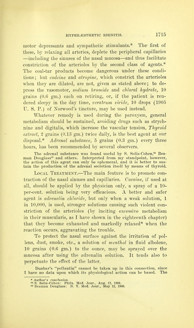 motor depressants and sympathetic stimulants.* The- first of these, hy relaxing all arteries, deplete the peripheral capillaries —including the sinuses of the nasal mucosa—and thus facilitate constriction of the arterioles by the second class of agents.* The coal-tar products become dangerous under these condi- tions; but codeine and atropine, which constrict the arterioles when they are dilated, are not, given as stated above; to de- press the vasomotor, sodium bromide and chloral hydrate, 10 grains (0.6 gm.) each on retiring, or, if the patient is ren- dered sleepy in the day time, vcratrum viride, 10 drops (1905 U. S. P.) of Norwood's tincture, may be used instead. Whatever remedy is used during the paroxysm, general metabolism should be sustained, avoiding drugs such as strych- nine and digitalis, which increase the vascular tension. Thyroid extract, 2 grains (0.13 gm.) twice daily, is the best agent at our disposal.* Adrenal substance, 5 grains (0.3 gm.) every three hours, has been recommended by several observers. The adrenal substance was found useful by S. Solis-Cohen,'^ Bea- man Douglass^ and others. Interpreted from my standpoint, however, the action of this agent can only be ephemeral, and it is better to sus- tain the production of the adrenal secretion itself by means of thyroid. Local Treatment.—The main feature is to promote con- traction of the nasal sinuses and capillaries. Cocaine, if used at all, should be applied by the physician only, a spray of a 10- per-cent. solution being very efficacious. A better and safer agent is adrenalin chloride, but only when a weak solution, 1 in 10,000, is used, stronger solutions causing such violent con- striction of the arterioles (by inciting excessive metabolism in their muscularis, as I have shown in the eighteenth chapter) that they become exhausted and markedly relaxed* when the reaction occurs, aggravating the trouble. To protect the nasal surface against the irritation of pol- lens, dust, smoke, etc., a solution of menthol in fluid albolene, 10 grains (0.6 gm.) to the ounce, may be sprayed over the mucosa after using the adrenalin solution. It tends also to perpetuate the effect of the latter. Dunbar's pollantin cannot be taken up in this connection, since I have no data upon which its physiological action can be based. The * Author's ronrlusion.  S. Solis-Cohen: Phila. Med. Jour., Aug. 13, 1898. Beaman Douglass: N. Y. Med. Jour., May 12, 1900.