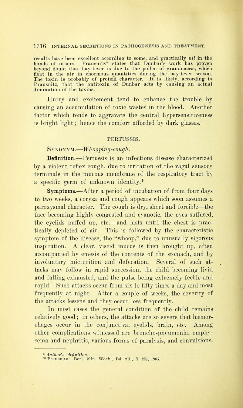 results have been excellent according to some, and practically nil in the hands of others. Prausnitz states that Dunbar's work has proven beyond doubt that hay-fever is due to the pollen of graminaceae, which float in the air in enormous quantities during the hay-fever season. The toxin is probably of proteid character. It is likely, according to Prausnitz, that the antitoxin of Dunbar acts by causing an actual diminution of the toxins. Hurry and excitement tend to enhance the trouble by causing an accumulation of toxic wastes in the blood. Another factor which tends to aggravate the central hypersensitiveness is bright light; hence the comfort afforded by dark glasses. PERTUSSIS. Synonym.—Whooping-cough. Definition.—Pertussis is an infectious disease characterized by a violent reflex cough, due to irritation of the vagal sensory terminals in the mucous membrane of the respiratory tract by a specific germ of unknown identity.* Symptoms.—After a period of incubation of from four days to two weeks, a coryza and cough appears which soon assumes a paroxysmal character. The cough is dry, short and forcible—the face becoming highly congested and cyanotic, the eyes suffused, the eyelids puffed up, etc.—and lasts until the chest is prac- tically depleted of air. This is followed by the characteristic symptom of the disease, the whoop, due to unusually vigorous inspiration. A clear, viscid mucus is then brought up, often accompanied by emesis of the contents of the stomach, and by involuntary micturition and defecation. Several of such at- tacks may follow in rapid succession, the child becoming livid and falling exhausted, and the pulse being extremely feeble and rapid. Such attacks occur from six to fifty times a day and most frequently at night. After a couple of weeks, the severity of the attacks lessens and they occur less frequently. In most cases the general condition of the child remains relatively good; in others, the attacks are so severe that haemor- rhages occur in the conjunctiva, eyelids, brain, etc. Among other complications witnessed are broncho-pneumonia, emphy- sema and nephritis, various forms of paralysis, and convulsions. * Author's definition. Prausnitz: Berl. klin. Woch., Bd. xlii, S. 227, 1905.