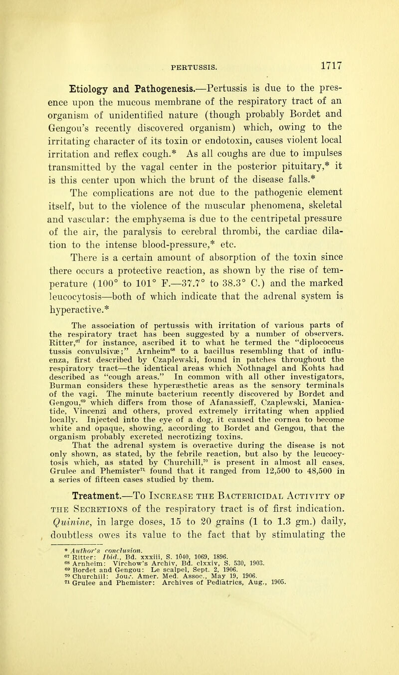 Etiology and Pathogenesis.—Pertussis is due to tlie pres- ence upon the mucous membrane of the respiratory tract of an organism of unidentified nature (though probably Bordet and Gengou's recently discovered organism) which, owing to the irritating character of its toxin or endotoxin, causes violent local irritation and reflex cough.* As all coughs are due to impulses transmitted by the vagal center in the posterior pituitary,* it is this center upon which the brunt of the disease falls.* The complications are not due to the pathogenic element itself, but to the violence of the muscular phenomena, skeletal and vascular: the emphysema is due to the centripetal pressure of the air, the paralysis to cerebral thrombi, the cardiac dila- tion to the intense blood-pressure,* etc. There is a certain amount of absorption of the toxin since there occurs a protective reaction, as shown by the rise of tem- perature (100° to 101° F.—37.7° to 38.3° C.) and the marked leucocytosis—both of which indicate that the adrenal system is hyperactive.* The association of pertussis with irritation of various parts of the respiratory tract has been suggested by a number of observers. Ritter,' for instance, ascribed it to what he termed the diplocoecus tussis convulsivae; Arnheim* to a bacillus resembling that of influ- enza, first described by Czaplewski, found in patches throughout the respiratory tract—the identical areas which Nothnagel and Kohts had described as cough areas. In common with all other investigators, Burman considers these hyperaesthetic areas as the sensory terminals of the vagi. The minute bacterium recently discovered by Bordet and Gengou,™ which differs from those of AfanassiefT, Czaplewski, Manica- tide, Vincenzi and others, proved extremely irritating when applied locally. Injected into the eye of a dog, it caused the cornea to become white and opaque, showing, according to Bordet and Gengou, that the organism probably excreted necrotizing toxins. That the adrenal system is overactive during the disease is not only shown, as stated, by the febrile reaction, but also by the leucocy- tosis which, as stated by Churchill,™ is present in almost all cases. Grulee and Phemister'- found that it ranged from 12,500 to 48,500 in a series of fifteen cases studied by them. Treatment.—To Increase the Bactericidal Activity of THE Secretions of the respiratory tract is of first indication. Quinine, in large doses, 15 to 20 grains (1 to 1.3 gm.) daily, doubtless owes its value to the fact that by stimulating the * Author's rnncluxion. < RittPr: IMil., Bd. xxxiii, S. 1040, 1069, 1896. «8Arnheim: Virchow's Archiv, Bd. clxxiv, S. 530, 1903. Bordet and Gengou: Le scalpel, Sept. 2, 1906. 'Churchill: Jour. Amer. Med. Assoc., May 19, 1906. '1 Grulee and Phemister: Archives of Pediatrics, Aug., 1905.
