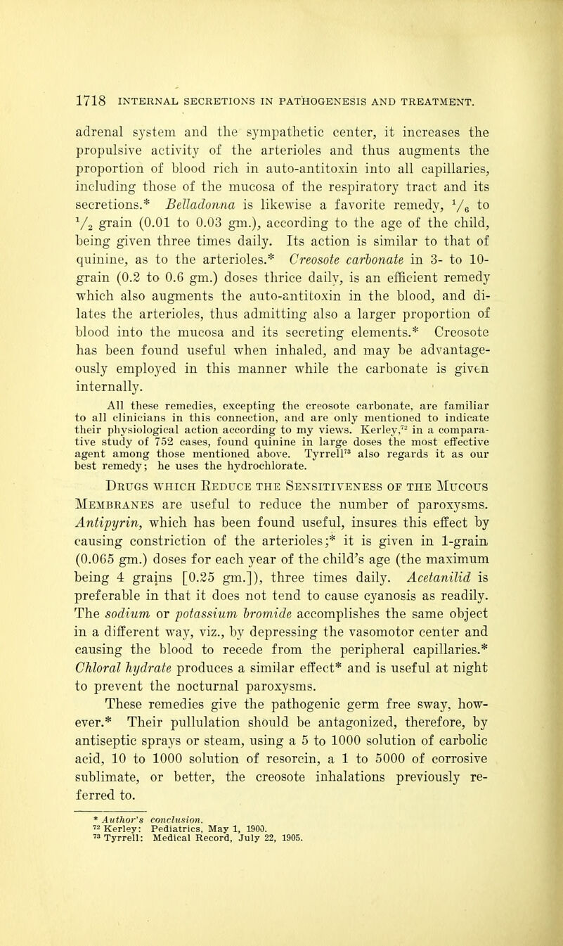 adrenal S3'stem and the sympathetic center, it increases the propulsive activity of the arterioles and thus augments the proportion of blood rich in auto-antitoxin into all capillaries, including those of the mucosa of the respiratory tract and its secretions.* Belladonna is likewise a favorite remedy, ^/g to V2 grain (0.01 to 0.03 gm.), according to the age of the child, being given three times daily. Its action is similar to that of quinine, as to the arterioles.* Creosote carbonate in 3- to 10- grain (0.2 to 0.6 gm.) doses thrice daily, is an efficient remedy which also augments the auto-antitoxin in the blood, and di- lates the arterioles, thus admitting also a larger proportion of blood into the mucosa and its secreting elements.* Creosote has been found useful when inhaled, and may be advantage- ously employed in this manner while the carbonate is given internally. All these remedies, excepting the creosote carbonate, are familiar to all clinicians in this connection, and are only mentioned to indicate their physiological action according to my views. Kerley,'- in a compara- tive study of 752 cases, found quinine in large doses the most effective agent among those mentioned above. Tyrrell also regards it as our best remedy; he uses the hydroehlorate. Drugs which Eeduce the Sensitiveness of the Mucous Membranes are useful to reduce the number of paroxysms. Antipyrin, which has been found useful, insures this effect by causing constriction of the arterioles;* it is given in 1-grain (0.065 gm.) doses for each year of the child's age (the maximum being 4 grains [0.25 gm.]), three times daily. Acetanilid is preferable in that it does not tend to cause cyanosis as readily. The sodium or potassium bromide accomplishes the same object in a different way, viz., by depressing the vasomotor center and causing the blood to recede from the peripheral capillaries.* Chloral hydrate produces a similar effect* and is useful at night to prevent the nocturnal paroxysms. These remedies give the pathogenic germ free sway, how- ever.* Their pullulation should be antagonized, therefore, by antiseptic sprays or steam, using a 5 to 1000 solution of carbolic acid, 10 to 1000 solution of resorcin, a 1 to 5000 of corrosive sublimate, or better, the creosote inhalations previously re- ferred to. * Author's conclusion. Kerley: Pediatrics, May 1, 1900. Tyrrell: Medical Record, July 22, 1905.