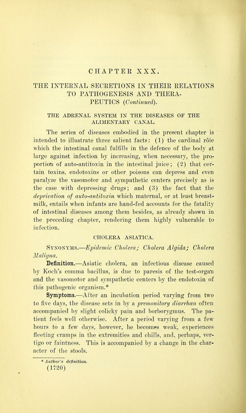 CHAPTEK XXX. THE INTERNAL SECRETIONS IN THEIR RELATIONS TO PATHOGENESIS AND THERA- PEUTICS (Continued). THE ADRENAL SYSTEM IN THE DISEASES OF THE ALIMENTARY CANAL. The series of diseases embodied in the present chapter is intended to illustrate three salient facts: (1) the cardinal role which the intestinal canal fulfills in the defence of the bod)^ at large against infection by increasing, when necessary, the pro- portion of auto-antitoxin in the intestinal juice; (2) that cer- tain toxins, endotoxins or other poisons can depress and even paralyze the vasomotor and sympathetic centers precisely as is the case with depressing drugs; and (3) the fact that the deprivation of auto-antitoxin which maternal, or at least breast- milk, entails when infants are hand-fed accounts for the fatality of intestinal diseases among them besides, as already shown in the preceding chapter, rendering them highly vulnerable to infection. CHOLERA ASIATICA. Synonyms.—Epidemic Cliolera; Cholera Algida; Cholera Maligna. Definition.—Asiatic cholera, an infectious disease caused by Koch's comma bacillus, is due to paresis of the test-organ and the vasomotor and sympathetic centers by the endotoxin of this pathogenic organism.* Symptoms.—After an incubation period varying from two to five days, the disease sets in by a premonitory diarrhoea often accompanied by slight colicky pain and borborygmus. The pa- tient feels well otherwise. After a period varying from a few hours to a few days, however, he becomes weak, experiences fleeting cramps in the extremities and chills, and, perhaps, ver- tigo or faintness. This is accompanied by a change in the char- acter of the stools. * Author's definition.