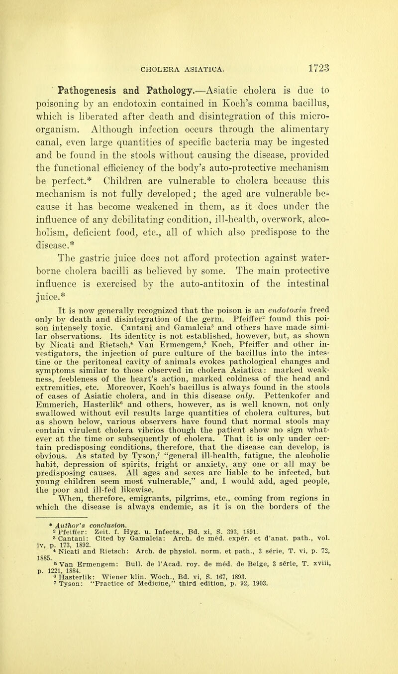  Pathog'enesis and Pathology.—Asiatic cholera is due to poisoning by an endotoxin contained in Koch's comma baciUus, which is hberated after death and disintegration of this micro- organism. Although infection occurs through the alimentary canal, even large quantities of specific bacteria may be ingested and be found in the stools without causing the disease, provided the functional efficiency of the body's auto-protective mechanism be perfect.* Children are vulnerable to cholera because this mechanism is not fully developed; the aged are vulnerable be- cause it has become weakened in them, as it does under the influence of any debilitating condition, ill-health, overwork, alco- holism, deficient food, etc., all of which also predispose to the disease.* The gastric juice does not afford protection against water- borne cholera bacilli as believed by some. The main protective influence is exercised by the auto-antitoxin of the intestinal juice.* It is now generally recognized that the poison is an endotoxin freed only by death and disintegration of the germ. Pfeiffer^ found this poi- son intensely toxic. Cantani and Gamaleia' and others have made simi- lar observations. Its identity is not established, however, but, as shown by Nicati and Rietsch,* Van Ermengem,^ Koch, Pfeifler and other in- vestigators, the injection of pure culture of the bacillus into the intes- tine or the peritoneal cavity of animals evokes pathological changes and symptoms similar to those observed in cholera Asiatica: marked weak- ness, feebleness of the heart's action, marked coldness of the head and extremities, etc. Moreover, Koch's bacillus is always found in the stools of cases of Asiatic cholera, and in this disease onh/. Pettenkofer and Emmerich, Hasterlik and others, however, as is well known, not only swallowed without evil results large quantities of cholera cultures, but as shown below, various observers have found that normal stools may contain virulent cholera vibrios though the patient show no sign what- ever at the time or subsequently of cholera. That it is only under cer- tain predisposing conditions, therefore, that the disease can develop, is obvious. As stated by Tyson,' general ill-health, fatigue, the alcoholic habit, depression of spirits, fright or anxiety, any one or all may be predisposing causes. All ages and sexes are liable to be infected, but young children seem most vulnerable, and, I would add, aged people, the poor and ill-fed likewise. When, therefore, emigrants, pilgrims, etc., coming from regions in which the disease is always endemic, as it is on the borders of the * Author's conclusion. 2pfeiffer: Zeit. f. Hyg. u. Infects., Bd. xi, S. 393, 1891. 3 Cantani: Cited by Gamaleia: Arch, ds med. exper. et d'anat. path., vol. iv, p. 173, 1892. * Nicati and Rietsch: Arch, de physiol. norm, et path., 3 serie, T. vi, p. 72, 1885. 5 Van Ermengem: Bull, de I'Acad. roy. de med. de Beige, 3 serie, T. xviii, p. 1221, 1884. «Hasterlik: Wiener klin. Woch., Bd. vi, S. 167, 1893. 'Tyson: Practice of Medicine, third edition, p. 92, 1903.