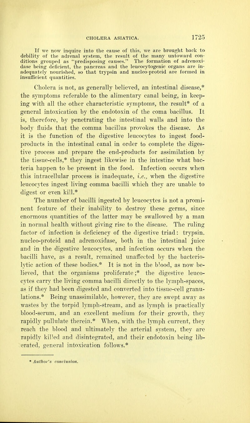 If we now inquire into the cause of this, we are brought back to debility of the adrenal system, the result of the many untoward con- ditions grouped as predisposing causes. The formation of adrenoxi- dase being deficient, the pancreas and the leucocytogenic organs are in- adequately nourished, so that trypsin and nucleo-proteid are formed in insufficient quantities. Cholera is not, as generally believed, an intestinal disease,* the symptoms referable to the alimentary canal being, in keep- ing with all the other characteristic symptoms, the result* of a general intoxication by the endotoxin of the coma bacillus. It is, therefore, by penetrating the intestinal walls and into the body fluids that the comma bacillus provokes the disease. As it is the function of the digestive leucocytes to ingest food- products in the intestinal canal in order to complete the diges- tive process and prepare the end-products for assimilation by the tissue-cells,* they ingest likewise in the intestine what bac- teria happen to be present in the food. Infection occurs when this intracellular process is inadequate, i.e., when the digestive leucocytes ingest living comma bacilli which they are unable to digest or even kill.* The number of bacilli ingested by leucocytes is not a promi- nent feature of their inability to destroy these germs, since enormous quantities of the latter may be swallowed by a man in normal health without giving rise to the disease. The ruling factor of infection is deficiency of the digestive triad: trypsin, nucleo-proteid and adrenoxidase, both in the intestinal juice and in the digestive leucocytes, and infection occurs when the bacilli have, as a result, remained unaffected by the bacterio- lytic action of these bodies.* It is not in the blood, as now be- lieved, that the organisms proliferate ;* the digestive leuco- cytes carry the living comma bacilli directly to the lymph-spaces, as if they had been digested and converted into tissue-cell granu- lations.* Being unassimilable, however, they are swept away as wastes by the torpid lymph-stream, and as lymph is practically blood-serum, and an excellent medium for their growth, they rapidly pullulate therein.* When, with the lymph current, they reach the blood and ultimately the arterial system, they are rapidly killed and disintegrated, and their endotoxin being lib- erated, general intoxication follows.* * Author's conclusion.